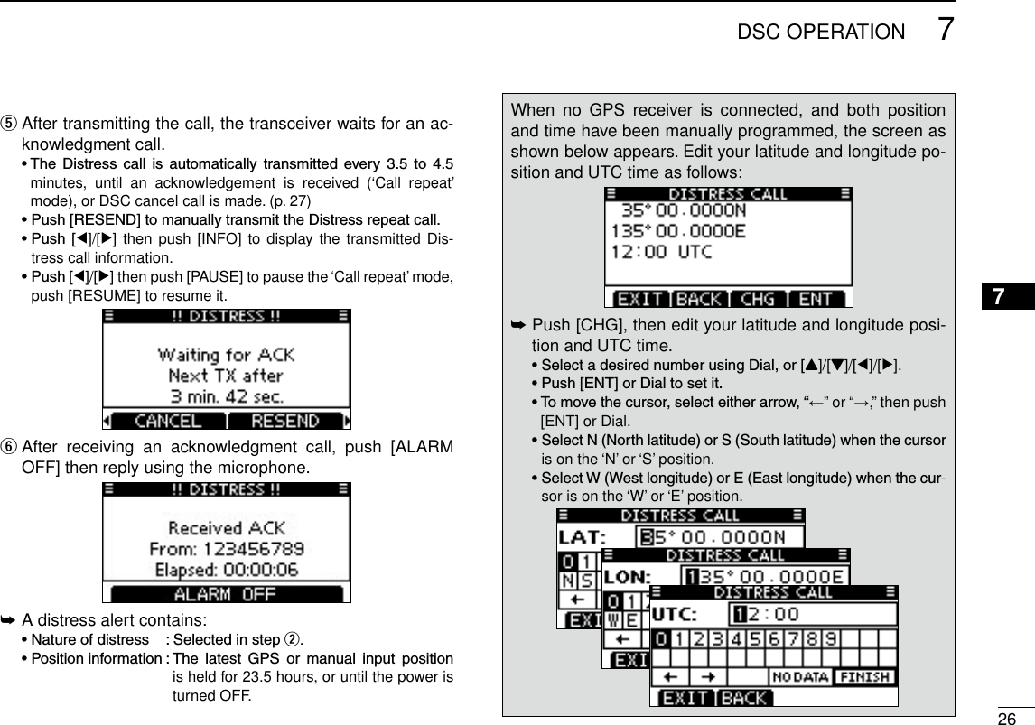 267DSC OPERATION12345678910111213141516 After transmitting the call, the transceiver waits for an ac- tknowledgment call. •The Distress call is automatically transmitted every 3.5 to 4.5minutes,  until  an  acknowledgement  is  received  (‘Call  repeat’ mode), or DSC cancel call is made. (p. 27) •Push[RESEND]tomanuallytransmittheDistressrepeatcall. •Push [Ω]/[≈] then push [INFO]  to  display the transmitted Dis-tress call information. •Push[Ω]/[≈] then push [PAUSE] to pause the ‘Call repeat’ mode, push [RESUME] to resume it. After  receiving  an  acknowledgment  call,  push  [ALARM  yOFF] then reply using the microphone.A distress alert contains: ➥ •Natureofdistress :Selectedinstepw. •Positioninformation:The latest GPS or manual input positionis held for 23.5 hours, or until the power is turned OFF.When  no  GPS  receiver  is  connected,  and  both  position and time have been manually programmed, the screen as shown below appears. Edit your latitude and longitude po-sition and UTC time as follows: Push [CHG], then edit your latitude and longitude posi- ➥tion and UTC time.  •SelectadesirednumberusingDial,or[Y]/[Z]/[Ω]/[≈]. •Push[ENT]orDialtosetit. •Tomovethecursor,selecteitherarrow,“←” or “→,” then push [ENT] or Dial. •SelectN(Northlatitude)orS(Southlatitude)whenthecursoris on the ‘N’ or ‘S’ position. •SelectW(Westlongitude)orE(Eastlongitude)whenthecur-sor is on the ‘W’ or ‘E’ position.  