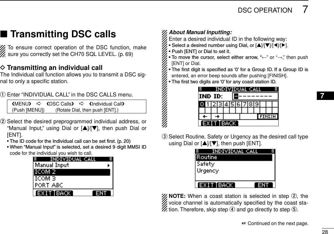 287DSC OPERATION12345678910111213141516Transmitting DSC calls ■To  ensure  correct  operation  of  the  DSC  function,  make sure you correctly set the CH70 SQL LEVEL. (p. 69)Transmitting an individual call DThe Individual call function allows you to transmit a DSC sig-nal to only a speciﬁc station.Enter “INDIVIDUAL CALL” in the DSC CALLS menu. q   MENU    ➪    DSC Calls    ➪    Individual Call   (Push [MENU])        (Rotate Dial, then push [ENT].) Select the desired preprogrammed individual address, or  w“Manual  Input,”  using  Dial  or [Y]/[Z],  then  push Dial  or [ENT]. •TheIDcodefortheIndividualcallcanbesetrst.(p.20) •When“ManualInput”isselected,setadesired9digitMMSIIDcode for the individual you wish to call. About Manual Inputting:Enter a desired individual ID in the following way:•SelectadesirednumberusingDial,or[Y]/[Z]/[Ω]/[≈].•Push[ENT]orDialtosetit.•Tomovethecursor,selecteitherarrow,“←” or “→,” then push [ENT] or Dial.•Therstdigitisspeciedas‘0’foraGroupID.IfaGroupIDisentered, an error beep sounds after pushing [FINISH].•Thersttwodigitsare‘0’foranycoaststationID. Select Routine, Safety or Urgency as the desired call type   eusing Dial or [Y]/[Z], then push [ENT].NOTE: When a  coast station is  selected in step  w, the voice channel is automatically speciﬁed by the coast sta-tion. Therefore, skip step r and go directly to step t. + Continued on the next page.