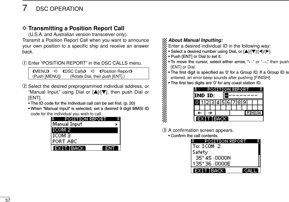 377DSC OPERATIONTransmitting a Position Report Call D  (U.S.A. and Australian version transceiver only)Transmit a Position Report Call when you want to announce your own position to a speciﬁc ship and receive an answer back.Enter “POSITION REPORT” in the DSC CALLS menu. q   MENU    ➪    DSC Calls    ➪    Position Report   (Push [MENU])        (Rotate Dial, then push [ENT].) Select the desired preprogrammed individual address, or  w“Manual  Input,”  using  Dial  or [Y]/[Z],  then  push Dial  or [ENT]. •TheIDcodefortheIndividualcallcanbesetrst.(p.20) •When“ManualInput”isselected,setadesired9digitMMSIIDcode for the individual you wish to call. About Manual Inputting:Enter a desired individual ID in the following way:•SelectadesirednumberusingDial,or[Y]/[Z]/[Ω]/[≈].•Push[ENT]orDialtosetit.•Tomovethecursor,selecteitherarrow,“←” or “→,” then push [ENT] or Dial.•Therstdigitisspeciedas‘0’foraGroupID.IfaGroupIDisentered, an error beep sounds after pushing [FINISH].•Thersttwodigitsare‘0’foranycoaststationID.A conﬁrmation screen appears. e •Conrmthecallcontents.
