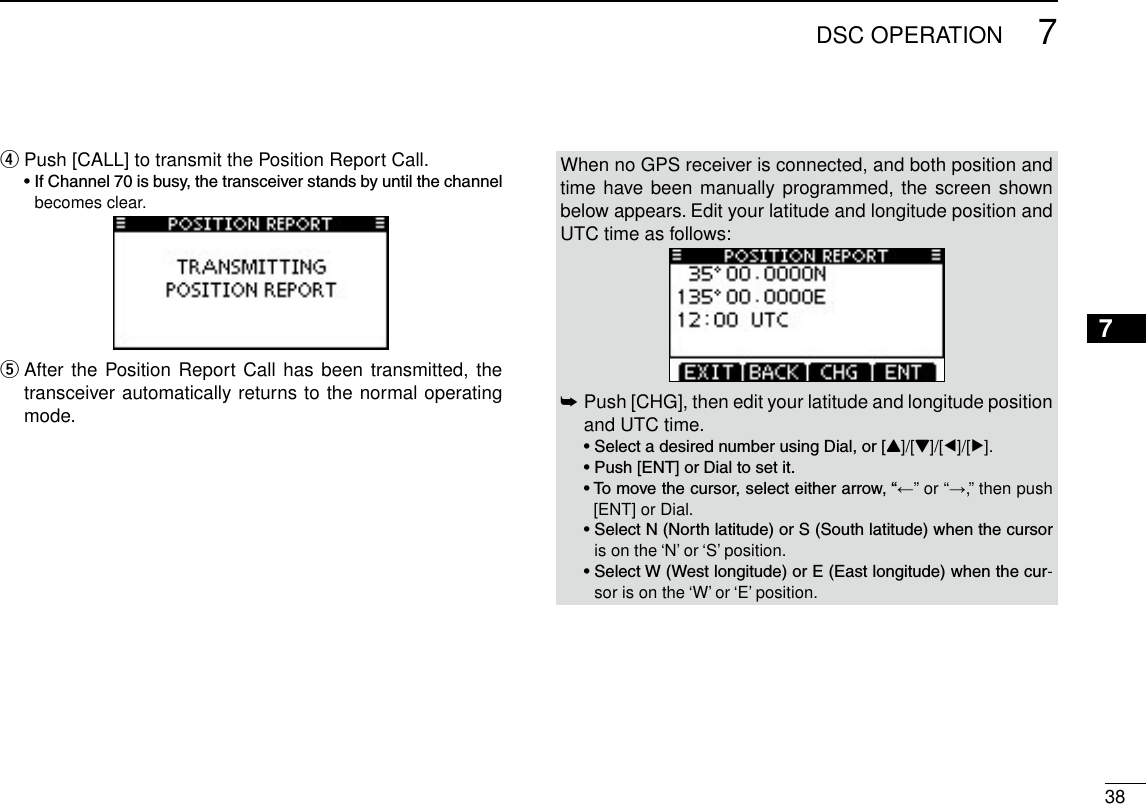 387DSC OPERATION12345678910111213141516Push [CALL] to transmit the Position Report Call. r •IfChannel70isbusy,thetransceiverstandsbyuntilthechannelbecomes clear. After the Position Report Call  has been transmitted, the  ttransceiver automatically returns to the normal operating mode.When no GPS receiver is connected, and both position and time have been  manually programmed, the screen shown below appears. Edit your latitude and longitude position and UTC time as follows: Push [CHG], then edit your latitude and longitude position  ➥and UTC time.  •SelectadesirednumberusingDial,or[Y]/[Z]/[Ω]/[≈]. •Push[ENT]orDialtosetit. •Tomovethecursor,selecteitherarrow,“←” or “→,” then push [ENT] or Dial. •SelectN(Northlatitude)orS(Southlatitude)whenthecursoris on the ‘N’ or ‘S’ position. •SelectW(Westlongitude)orE(Eastlongitude)whenthecur-sor is on the ‘W’ or ‘E’ position.