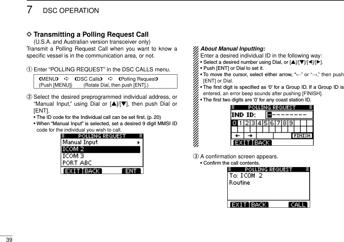 397DSC OPERATIONTransmitting a Polling Request Call D  (U.S.A. and Australian version transceiver only)Transmit  a Polling Request  Call  when you want to  know a speciﬁc vessel is in the communication area, or not.Enter “POLLING REQUEST” in the DSC CALLS menu. q   MENU    ➪    DSC Calls    ➪    Polling Request   (Push [MENU])        (Rotate Dial, then push [ENT].) Select the desired preprogrammed individual address, or  w“Manual  Input,”  using  Dial  or [Y]/[Z],  then  push Dial  or [ENT]. •TheIDcodefortheIndividualcallcanbesetrst.(p.20) •When“ManualInput”isselected,setadesired9digitMMSIIDcode for the individual you wish to call. About Manual Inputting:Enter a desired individual ID in the following way:•SelectadesirednumberusingDial,or[Y]/[Z]/[Ω]/[≈].•Push[ENT]orDialtosetit.•Tomovethecursor,selecteitherarrow,“←” or “→,” then push [ENT] or Dial.•Therstdigitisspeciedas‘0’foraGroupID.IfaGroupIDisentered, an error beep sounds after pushing [FINISH].•Thersttwodigitsare‘0’foranycoaststationID.A conﬁrmation screen appears. e •Conrmthecallcontents.