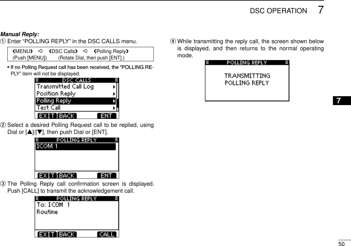 507DSC OPERATIONNew200112345678910111213141516Manual Reply:Enter “POLLING REPLY” in the DSC CALLS menu. q   MENU    ➪    DSC Calls    ➪    Polling Reply   (Push [MENU])        (Rotate Dial, then push [ENT].) •IfnoPollingRequestcallhasbeenreceived,the“POLLINGRE-PLY” item will not be displayed. Select a desired Polling Request call to be replied, using  wDial or [Y]/[Z], then push Dial or [ENT].  eThe  Polling  Reply  call  conﬁrmation  screen  is  displayed. Push [CALL] to transmit the acknowledgement call. While transmitting the reply call, the screen shown below  ris  displayed,  and  then  returns  to  the  normal  operating mode.
