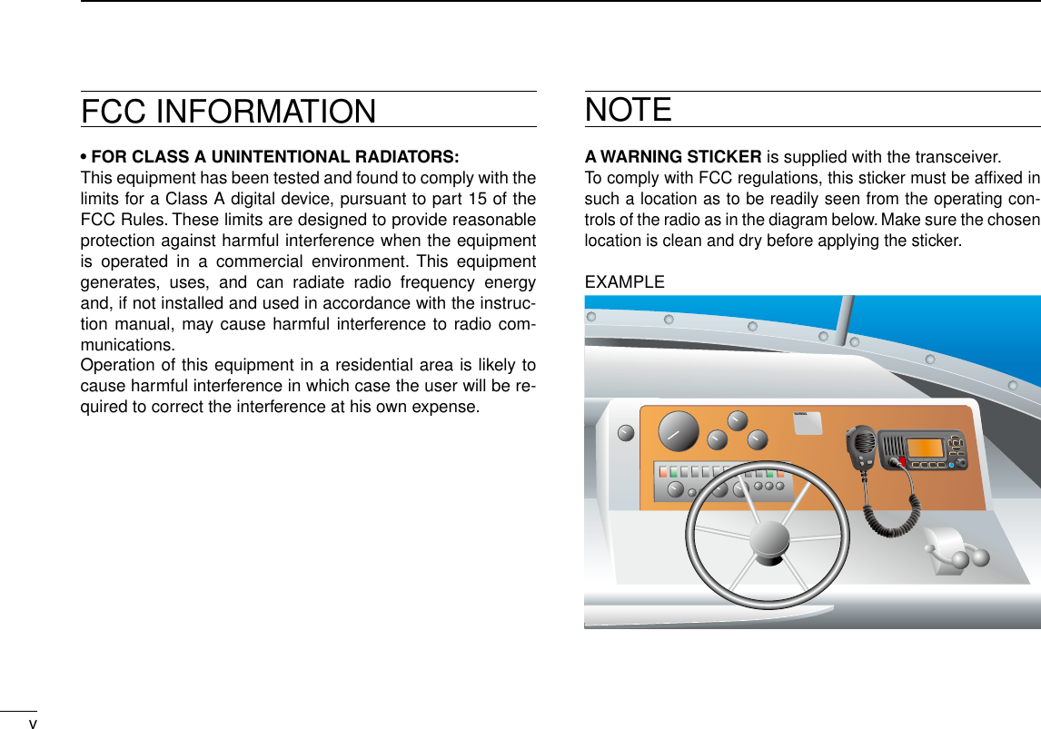 vNew2001FCC INFORMATION• FOR CLASS A UNINTENTIONAL RADIATORS:This equipment has been tested and found to comply with the limits for a Class A digital device, pursuant to part 15 of the FCC Rules. These limits are designed to provide reasonable protection against harmful interference when the equipment is  operated  in  a  commercial  environment.  This  equipment generates,  uses,  and  can  radiate  radio  frequency  energy and, if not installed and used in accordance with the instruc-tion manual, may cause harmful interference to radio com-munications.Operation of this equipment in a residential area is likely to cause harmful interference in which case the user will be re-quired to correct the interference at his own expense.NOTEA WARNING STICKER is supplied with the transceiver.To comply with FCC regulations, this sticker must be afﬁxed in such a location as to be readily seen from the operating con-trols of the radio as in the diagram below. Make sure the chosen location is clean and dry before applying the sticker.EXAMPLEWARNING.