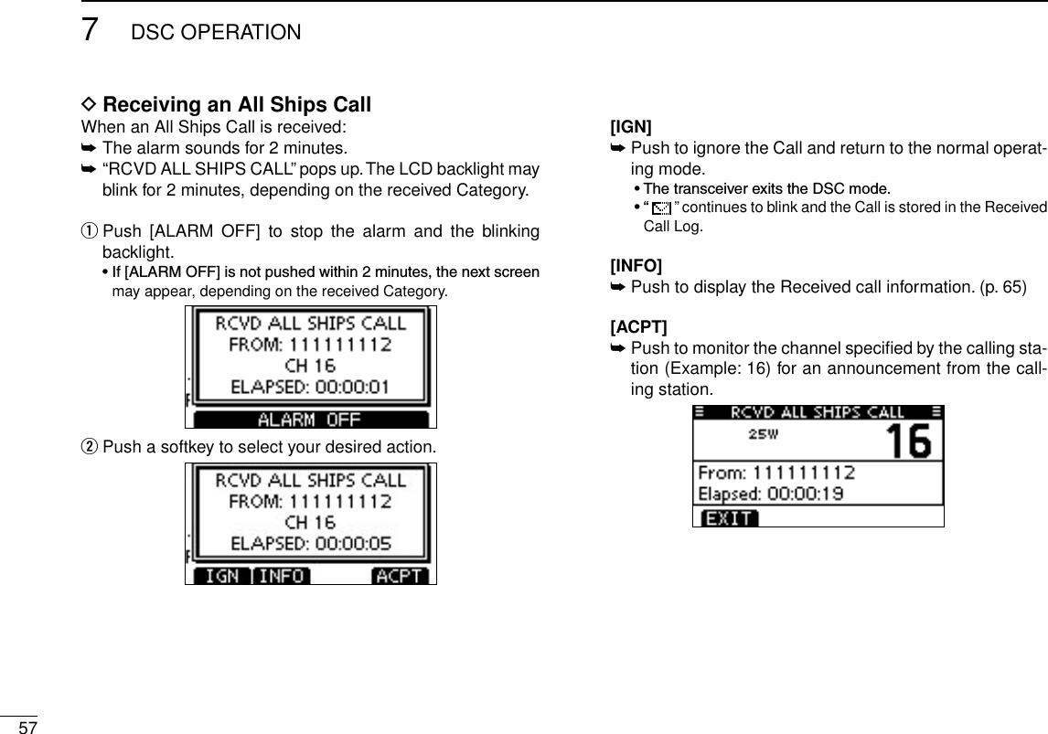 577DSC OPERATIONReceiving an All Ships Call DWhen an All Ships Call is received:➥  The alarm sounds for 2 minutes.➥ “RCVD ALL SHIPS CALL” pops up. The LCD backlight may blink for 2 minutes, depending on the received Category. Push  [ALARM  OFF]  to  stop  the  alarm  and  the  blinking  qbacklight. •If[ALARMOFF]isnotpushedwithin2minutes,thenextscreenmay appear, depending on the received Category. Push a softkey to select your desired action. w  [IGN]  ➥Push to ignore the Call and return to the normal operat-ing mode.  •ThetransceiverexitstheDSCmode.  •“  ” continues to blink and the Call is stored in the Received Call Log.   [INFO] ➥Push to display the Received call information. (p. 65)  [ACPT] ➥ Push to monitor the channel speciﬁed by the calling sta-tion (Example: 16) for an announcement from the call-ing station.