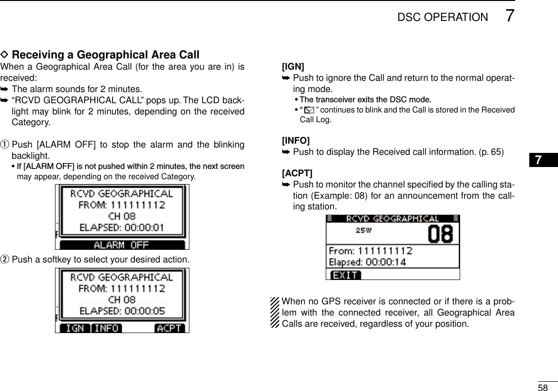 587DSC OPERATION12345678910111213141516Receiving a Geographical Area Call DWhen a Geographical Area Call (for the area you are in) is received:➥  The alarm sounds for 2 minutes.➥ “RCVD GEOGRAPHICAL CALL” pops up. The LCD back-light may blink for 2 minutes, depending on the received Category. Push  [ALARM  OFF]  to  stop  the  alarm  and  the  blinking  qbacklight. •If[ALARMOFF]isnotpushedwithin2minutes,thenextscreenmay appear, depending on the received Category. Push a softkey to select your desired action. w  [IGN]  ➥Push to ignore the Call and return to the normal operat-ing mode.  •ThetransceiverexitstheDSCmode.  •“  ” continues to blink and the Call is stored in the Received Call Log.   [INFO] ➥Push to display the Received call information. (p. 65)  [ACPT] ➥ Push to monitor the channel speciﬁed by the calling sta-tion (Example: 08) for an announcement from the call-ing station.When no GPS receiver is connected or if there is a prob-lem  with  the  connected  receiver,  all  Geographical  Area Calls are received, regardless of your position.