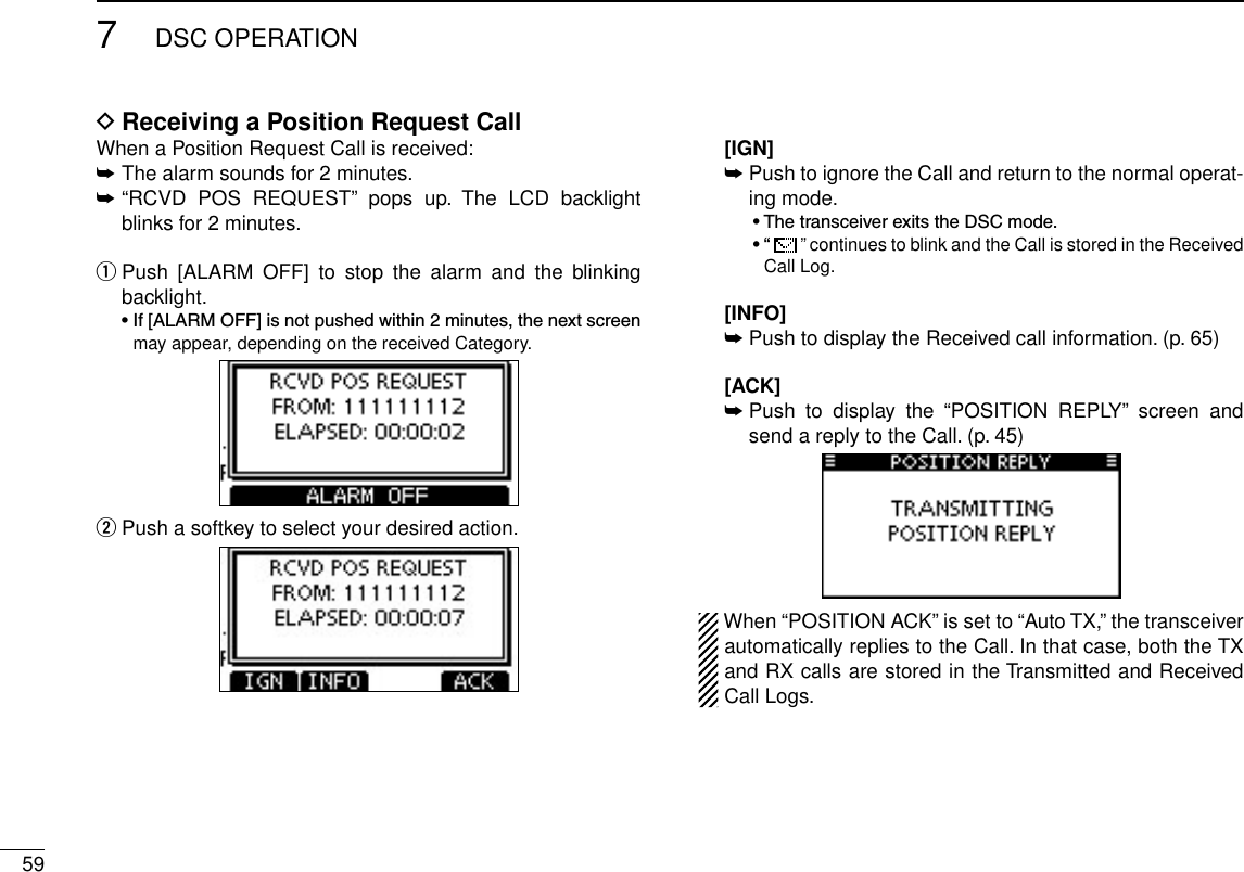 597DSC OPERATIONReceiving a Position Request Call DWhen a Position Request Call is received:➥  The alarm sounds for 2 minutes.➥ “RCVD  POS  REQUEST”  pops  up.  The  LCD  backlight blinks for 2 minutes. Push  [ALARM  OFF]  to  stop  the  alarm  and  the  blinking  qbacklight. •If[ALARMOFF]isnotpushedwithin2minutes,thenextscreenmay appear, depending on the received Category. Push a softkey to select your desired action. w  [IGN]  ➥Push to ignore the Call and return to the normal operat-ing mode.  •ThetransceiverexitstheDSCmode.  •“  ” continues to blink and the Call is stored in the Received Call Log.   [INFO] ➥Push to display the Received call information. (p. 65)  [ACK] ➥ Push  to  display  the  “POSITION  REPLY”  screen  and send a reply to the Call. (p. 45)When “POSITION ACK” is set to “Auto TX,” the transceiver automatically replies to the Call. In that case, both the TX and RX calls are stored in the Transmitted and Received Call Logs.