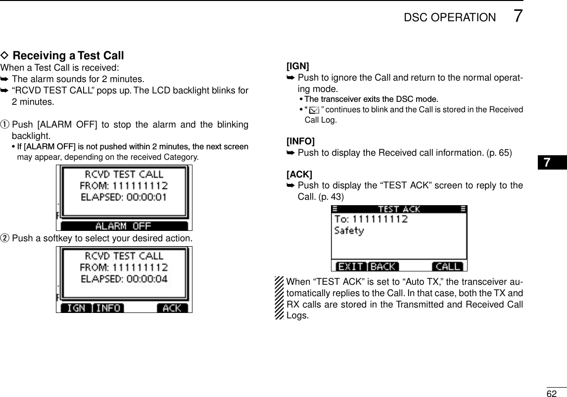 627DSC OPERATION12345678910111213141516D Receiving a Test CallWhen a Test Call is received:➥  The alarm sounds for 2 minutes.➥ “RCVD TEST CALL” pops up. The LCD backlight blinks for 2 minutes. Push  [ALARM  OFF]  to  stop  the  alarm  and  the  blinking  qbacklight. •If[ALARMOFF]isnotpushedwithin2minutes,thenextscreenmay appear, depending on the received Category. Push a softkey to select your desired action. w  [IGN]  ➥Push to ignore the Call and return to the normal operat-ing mode.  •ThetransceiverexitstheDSCmode.  •“  ” continues to blink and the Call is stored in the Received Call Log.   [INFO] ➥Push to display the Received call information. (p. 65)  [ACK] ➥ Push to display the “TEST ACK” screen to reply to the Call. (p. 43)When “TEST ACK” is set to “Auto TX,” the transceiver au-tomatically replies to the Call. In that case, both the TX and RX calls are stored in the Transmitted and Received Call Logs.