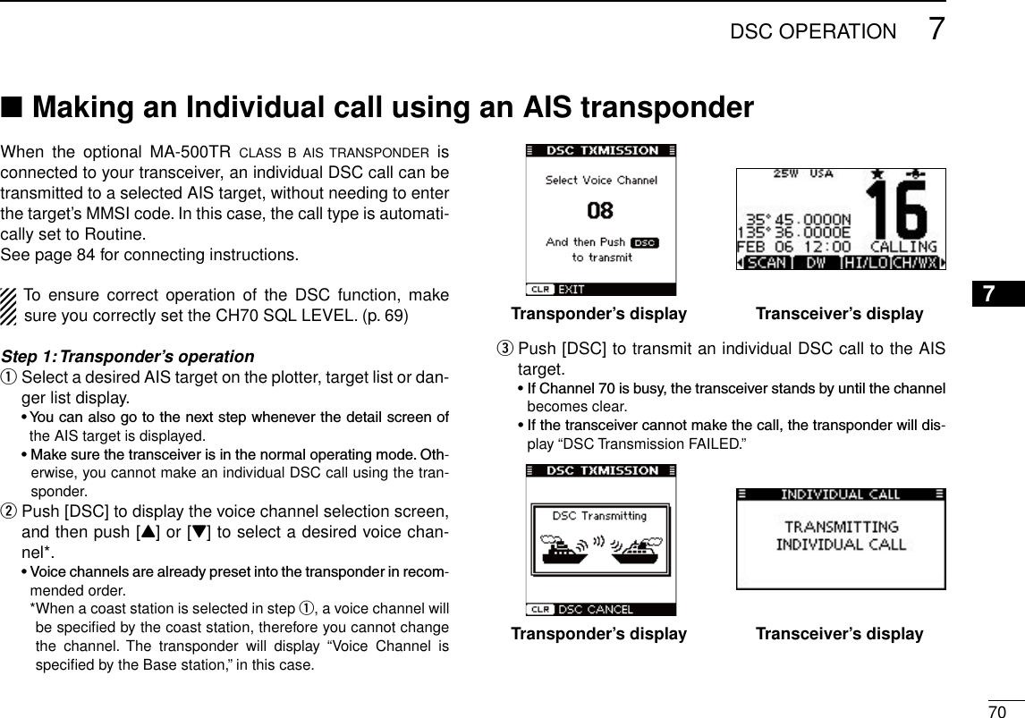 707DSC OPERATIONNew200112345678910111213141516When  the  optional  MA-500TR  CLASS  B  AIS  TRANSPONDER  is connected to your transceiver, an individual DSC call can be transmitted to a selected AIS target, without needing to enter the target’s MMSI code. In this case, the call type is automati-cally set to Routine.See page 84 for connecting instructions.To  ensure  correct  operation  of  the  DSC  function,  make sure you correctly set the CH70 SQL LEVEL. (p. 69)Step 1: Transponder’s operation Select a desired AIS target on the plotter, target list or dan- qger list display. •Youcanalsogotothenextstepwheneverthedetailscreenofthe AIS target is displayed. •Makesurethetransceiverisinthenormaloperatingmode.Oth-erwise, you cannot make an individual DSC call using the tran-sponder. Push [DSC] to display the voice channel selection screen,  wand then push [Y] or [Z] to select a desired voice chan-nel*. •Voicechannelsarealreadypresetintothetransponderinrecom-mended order.    * When a coast station is selected in step q, a voice channel will be speciﬁed by the coast station, therefore you cannot change the  channel.  The  transponder  will  display  “Voice  Channel  is speciﬁed by the Base station,” in this case. Push [DSC] to transmit an individual DSC call to the AIS  etarget. •IfChannel70isbusy,thetransceiverstandsbyuntilthechannelbecomes clear. •Ifthetransceivercannotmakethecall,thetransponderwilldis-play “DSC Transmission FAILED.”Making an Individual call using an AIS transponder ■Transponder’s display Transceiver’s displayTransponder’s display Transceiver’s display