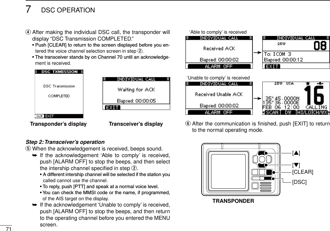 717DSC OPERATIONNew2001 After making the individual DSC call, the transponder will  rdisplay “DSC Transmission COMPLETED.” •Push[CLEAR]toreturntothescreendisplayedbeforeyouen-tered the voice channel selection screen in step w. •ThetransceiverstandsbyonChannel70untilanacknowledge-ment is received.Step 2: Transceiver’s operation When the acknowledgement is received, beeps sound. t If  the  acknowledgement ‘Able to  comply’  is  received,  ➥push [ALARM OFF] to stop the beeps, and then select the intership channel speciﬁed in step w.  •Adifferentintershipchannelwillbeselectedifthestationyoucalled cannot use the channel.  •Toreply,push[PTT]andspeakatanormalvoicelevel.  •YoucanchecktheMMSIcodeorthename,ifprogrammed,of the AIS target on the display. If the acknowledgement ‘Unable to comply’ is received,  ➥push [ALARM OFF] to stop the beeps, and then return to the operating channel before you entered the MENU screen.  yAfter the communication is ﬁnished, push [EXIT] to return to the normal operating mode.Transponder’s display Transceiver’s display[DSC][CLEAR][Z][Y]TRANSPONDER‘Able to comply’ is received‘Unable to comply’ is received