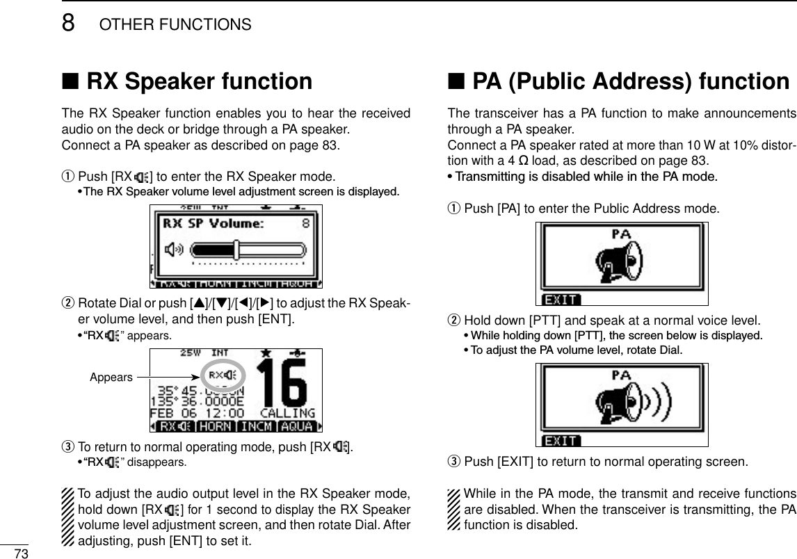 738OTHER FUNCTIONSRX Speaker function ■The RX Speaker function enables you to hear the received audio on the deck or bridge through a PA speaker.Connect a PA speaker as described on page 83. Push  q[RX  ] to enter the RX Speaker mode. •TheRXSpeakervolumeleveladjustmentscreenisdisplayed. Rotate Dial or push [ wY]/[Z]/[Ω]/[≈] to adjust the RX Speak-er volume level, and then push [ENT]. •“RX  ” appears.  eTo return to normal operating mode, push [RX ]. •“RX   ” disappears.To adjust the audio output level in the RX Speaker mode, hold down [RX  ] for 1 second to display the RX Speaker volume level adjustment screen, and then rotate Dial. After adjusting, push [ENT] to set it.PA (Public Address) function ■The transceiver has a PA function to make announcements through a PA speaker.Connect a PA speaker rated at more than 10 W at 10% distor-tion with a 4 ˘ load, as described on page 83.•TransmittingisdisabledwhileinthePAmode.Push [PA] to enter the Public Address mode. q Hold down [PTT] and speak at a normal voice level. w •Whileholdingdown[PTT],thescreenbelowisdisplayed. •ToadjustthePAvolumelevel,rotateDial. Push [EXIT] to return to normal operating screen. eWhile in the PA mode, the transmit and receive functions are disabled. When the transceiver is transmitting, the PA function is disabled.Appears