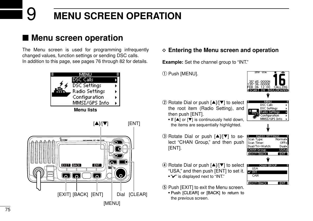 New200175New2001MENU SCREEN OPERATION9 ■Menu screen operationThe  Menu  screen  is  used  for  programming  infrequently changed values, function settings or sending DSC calls.In addition to this page, see pages 76 through 82 for details. DEntering the Menu screen and operationExample: Set the channel group to “INT.”Push [MENU]. q Rotate Dial or push [ w∫]/[√] to select the  root  item  (Radio  Setting),  and then push [ENT]. •If[∫] or [√] is continuously held down, the items are sequentially highlighted. Rotate  Dial  or  push  [ e∫]/[√]  to  se-lect  “CHAN  Group,”  and  then  push [ENT]. Rotate Dial or push [ r∫]/[√] to select “USA,” and then push [ENT] to set it. •“✔” is displayed next to “INT.”  tPush [EXIT] to exit the Menu screen. •Push [CLEAR] or [BACK] to return tothe previous screen.[ENT][Y]/[Z][CLEAR][EXIT] [ENT][BACK] Dial[MENU]Menu lists