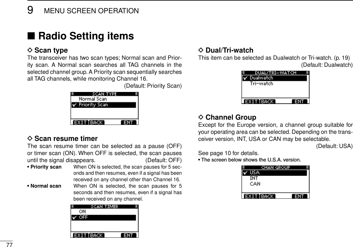 779MENU SCREEN OPERATIONNew2001Radio Setting items ■Scan type DThe transceiver has two scan types; Normal scan and Prior-ity  scan. A  Normal scan  searches  all TAG  channels in  the selected channel group. A Priority scan sequentially searches all TAG channels, while monitoring Channel 16.(Default: Priority Scan)Scan resume timer DThe scan resume timer can be selected as a pause (OFF) or timer scan (ON). When OFF is selected, the scan pauses until the signal disappears.   (Default: OFF)• Priority scan  When ON is selected, the scan pauses for 5 sec-onds and then resumes, even if a signal has been received on any channel other than Channel 16.• Normal scan   When  ON  is  selected,  the  scan  pauses  for  5 seconds and then resumes, even if a signal has been received on any channel.Dual/Tri-watch DThis item can be selected as Dualwatch or Tri-watch. (p. 19)(Default: Dualwatch)Channel Group DExcept for the Europe version, a channel group suitable for your operating area can be selected. Depending on the trans-ceiver version, INT, USA or CAN may be selectable.(Default: USA)See page 10 for details.•ThescreenbelowshowstheU.S.A.version.