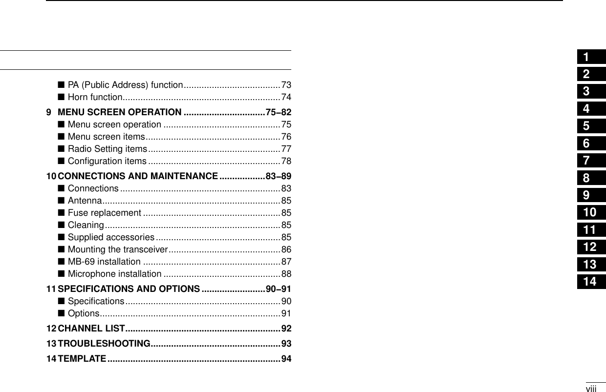 viiiNew2001TABLE OF CONTENTS 12345678910111213141516PA (Public Address) function ■ ......................................73Horn function ■ ..............................................................749  MENU SCREEN OPERATION ................................75−82Menu screen operation ■ ..............................................75Menu screen items ■ .....................................................76Radio Setting items ■ ....................................................77Conﬁguration items ■ ....................................................7810 CONNECTIONS AND MAINTENANCE ..................83−89Connections ■ ...............................................................83Antenna ■ ......................................................................85Fuse replacement ■ ......................................................85Cleaning ■ .....................................................................85Supplied accessories ■ .................................................85Mounting the transceiver ■ ............................................86MB-69 installation ■ ......................................................87Microphone installation ■ ..............................................8811 SPECIFICATIONS AND OPTIONS .........................90−91Speciﬁcations ■ .............................................................90Options ■ .......................................................................9112 CHANNEL LIST .............................................................9213 TROUBLESHOOTING ...................................................9314 TEMPLATE ....................................................................94