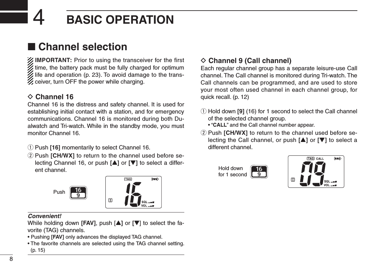 8BASIC OPERATION4■ Channel selectionIMPORTANT: Prior to using the transceiver for the first time, the battery pack must be fully charged for optimum life and operation (p. 23). To avoid damage to the trans-ceiver, turn OFF the power while charging.D Channel 16Channel 16 is the distress and safety channel. It is used for establishing initial contact with a station, and for emergency communications. Channel 16 is monitored during both Du-alwatch and Tri-watch. While in the standby mode, you must monitor Channel 16.q Push [16] momentarily to select Channel 16.w  Push [CH/WX] to return to the channel used before se-lecting Channel 16, or push [Y] or [Z] to select a differ-ent channel.Convenient!While holding down [FAV], push [Y] or [Z] to select the fa-vorite (TAG) channels.•  Pushing [FAV] only advances the displayed TAG channel.•  The favorite channels are selected using the TAG channel setting. (p. 15)D Channel 9 (Call channel)Each regular channel group has a separate leisure-use Call channel. The Call channel is monitored during Tri-watch. The Call channels can be programmed, and are used to store your most often used channel in each channel group, for quick recall. (p. 12)q  Hold down [9] (16) for 1 second to select the Call channel of the selected channel group. • “CALL” and the Call channel number appear.w  Push [CH/WX] to return to the channel used before se-lecting the Call channel, or push [Y] or [Z] to select a different channel.PushHold downfor 1 second