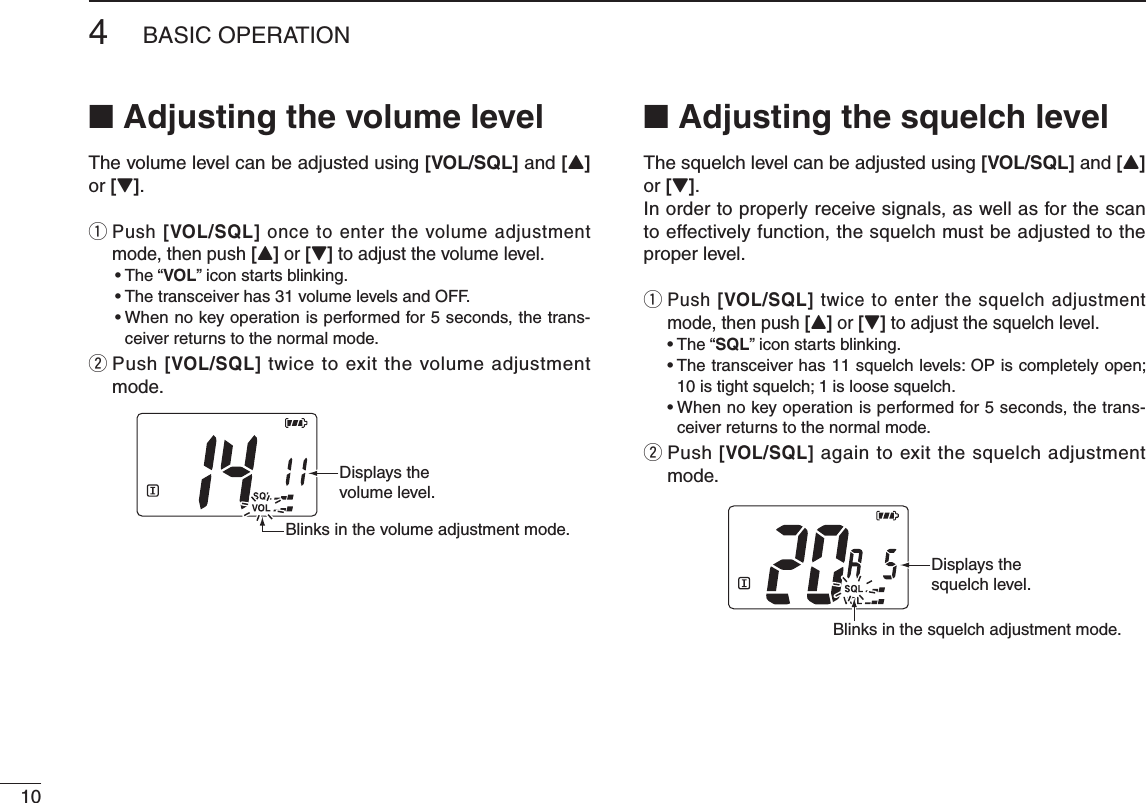 104BASIC OPERATION■ Adjusting the volume levelThe volume level can be adjusted using [VOL/SQL] and [Y] or [Z].q  Push [VOL/SQL] once to enter the volume adjustment mode, then push [Y] or [Z] to adjust the volume level. • The “VOL” icon starts blinking. •  The transceiver has 31 volume levels and OFF. •  When no key operation is performed for 5 seconds, the trans-ceiver returns to the normal mode.w  Push [VOL/SQL] twice to exit the volume adjustment mode.■ Adjusting the squelch levelThe squelch level can be adjusted using [VOL/SQL] and [Y] or [Z].In order to properly receive signals, as well as for the scan to effectively function, the squelch must be adjusted to the proper level.q  Push [VOL/SQL] twice to enter the squelch adjustment mode, then push [Y] or [Z] to adjust the squelch level. • The “SQL” icon starts blinking. •  The transceiver has 11 squelch levels: OP is completely open; 10 is tight squelch; 1 is loose squelch. •  When no key operation is performed for 5 seconds, the trans-ceiver returns to the normal mode.w  Push [VOL/SQL] again to exit the squelch adjustment mode.Displays the volume level.Blinks in the volume adjustment mode.Displays the squelch level.Blinks in the squelch adjustment mode.