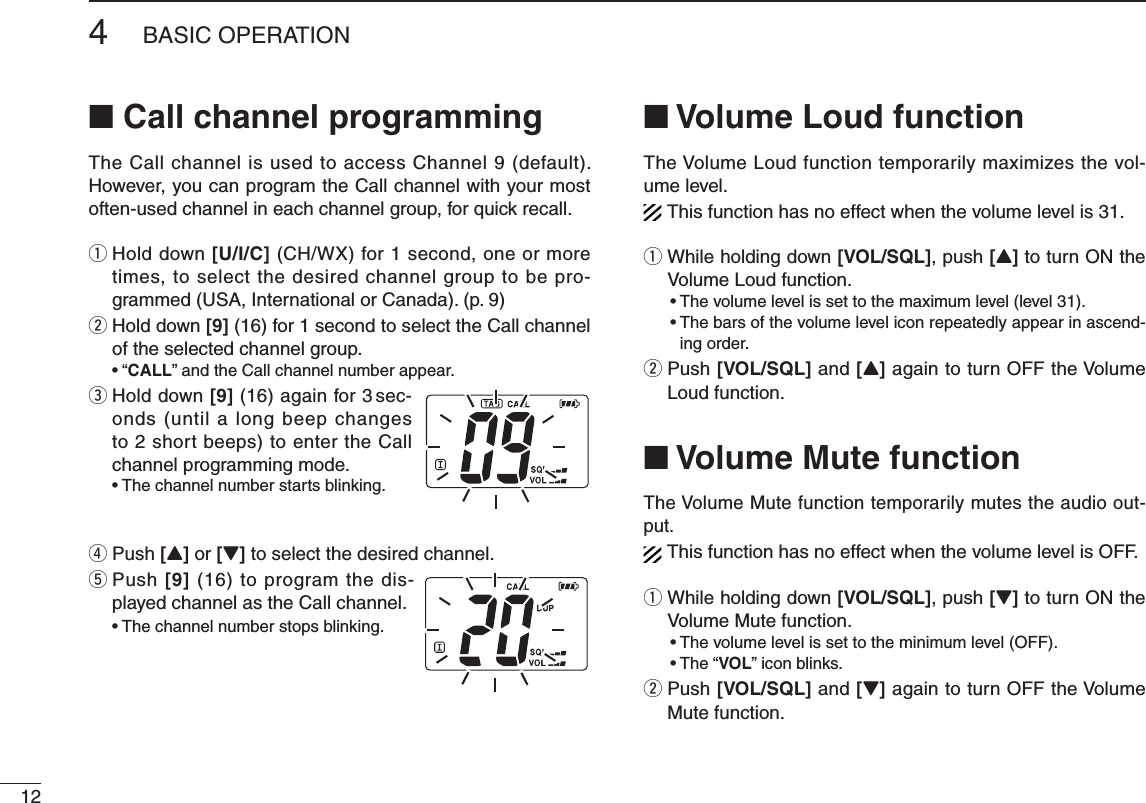 124BASIC OPERATION■ Call channel programmingThe Call channel is used to access Channel 9 (default). However, you can program the Call channel with your most often-used channel in each channel group, for quick recall.q  Hold down [U/I/C] (CH/WX) for 1 second, one or more times, to select the desired channel group to be pro-grammed (USA, International or Canada). (p. 9)w  Hold down [9] (16) for 1 second to select the Call channel of the selected channel group. • “CALL” and the Call channel number appear.e  Hold down [9] (16) again for 3 sec-onds (until a long beep changes to 2 short beeps) to enter the Call channel programming mode. •  The channel number starts blinking.r  Push [Y] or [Z] to select the desired channel.t  Push [9] (16) to program the dis-played channel as the Call channel. •  The channel number stops blinking.■ Volume Loud functionThe Volume Loud function temporarily maximizes the vol-ume level.This function has no effect when the volume level is 31.q  While holding down [VOL/SQL], push [Y] to turn ON the Volume Loud function.  • The volume level is set to the maximum level (level 31). •  The bars of the volume level icon repeatedly appear in ascend-ing order.w  Push [VOL/SQL] and [Y] again to turn OFF the Volume Loud function.■ Volume Mute functionThe Volume Mute function temporarily mutes the audio out-put.This function has no effect when the volume level is OFF.q  While holding down [VOL/SQL], push [Z] to turn ON the Volume Mute function.  • The volume level is set to the minimum level (OFF). • The “VOL” icon blinks.w  Push [VOL/SQL] and [Z] again to turn OFF the Volume Mute function.