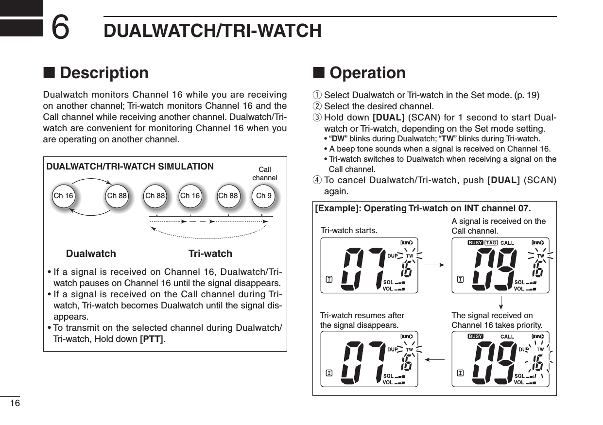 16DUALWATCH/TRI-WATCH6■ DescriptionDualwatch monitors Channel 16 while you are receiving on another channel; Tri-watch monitors Channel 16 and the Call channel while receiving another channel. Dualwatch/Tri-watch are convenient for monitoring Channel 16 when you are operating on another channel.■ Operationq Select Dualwatch or Tri-watch in the Set mode. (p. 19)w Select the desired channel.e  Hold down [DUAL] (SCAN) for 1 second to start Dual-watch or Tri-watch, depending on the Set mode setting. • “DW” blinks during Dualwatch; “TW” blinks during Tri-watch.  • A beep tone sounds when a signal is received on Channel 16. •  Tri-watch switches to Dualwatch when receiving a signal on the Call channel.r  To cancel Dualwatch/Tri-watch, push [DUAL] (SCAN) again.•  If a signal is received on Channel 16, Dualwatch/Tri-watch pauses on Channel 16 until the signal disappears.•  If a signal is received on the Call channel during Tri-watch, Tri-watch becomes Dualwatch until the signal dis-appears.•  To transmit on the selected channel during Dualwatch/Tri-watch, Hold down [PTT].DualwatchDUALWATCH/TRI-WATCH SIMULATIONTri-watchCallchannelCh 88Ch 16 Ch 88 Ch 16 Ch 88 Ch 9[Example]: Operating Tri-watch on INT channel 07.Tri-watch starts.A signal is received on the Call channel.The signal received on Channel 16 takes priority.Tri-watch resumes after the signal disappears.