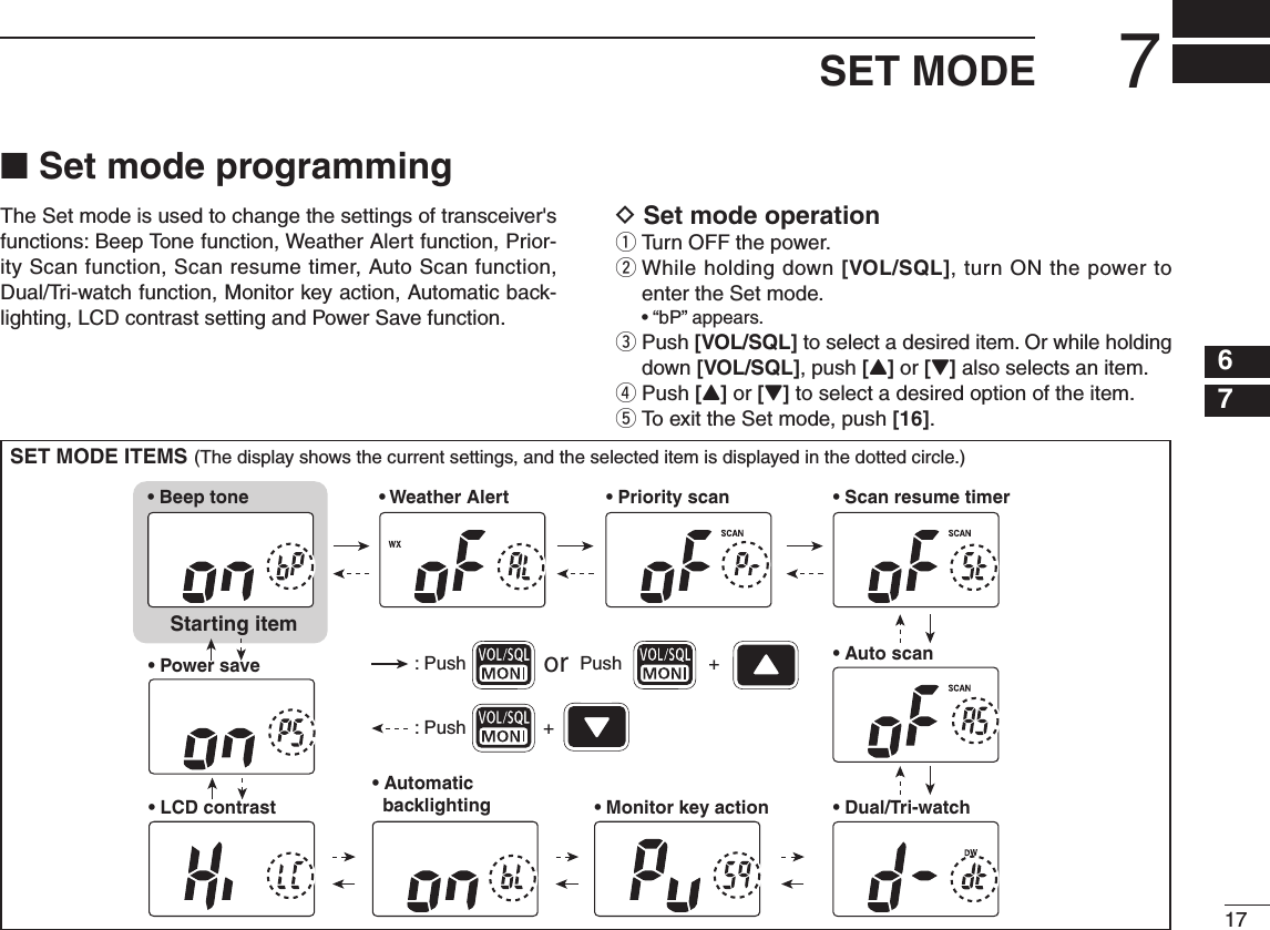 ■ Set mode programmingThe Set mode is used to change the settings of transceiver&apos;s functions: Beep Tone function, Weather Alert function, Prior-ity Scan function, Scan resume timer, Auto Scan function, Dual/Tri-watch function, Monitor key action, Automatic back-lighting, LCD contrast setting and Power Save function.D Set mode operationq Turn OFF the power.w  While holding down [VOL/SQL], turn ON the power to enter the Set mode. • “bP” appears.e  Push [VOL/SQL] to select a desired item. Or while holding down [VOL/SQL], push [Y] or [Z] also selects an item.r Push [Y] or [Z] to select a desired option of the item.t To exit the Set mode, push [16].177SET MODE12345678910111213141516SET MODE ITEMS (The display shows the current settings, and the selected item is displayed in the dotted circle.)• Auto scanStarting item• Beep tone • Scan resume timer• Dual/Tri-watch• Automatic   backlighting• Power save• LCD contrast • Monitor key action• Priority scan• Weather Alert: Push + : Push Pushor + 