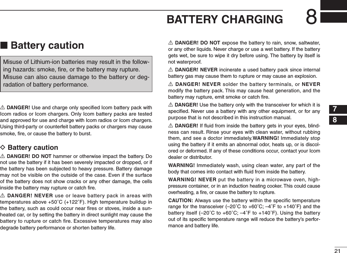 218BATTERY CHARGING12345678910111213141516■ Battery cautionR DANGER! Use and charge only speciﬁ ed Icom battery pack with Icom radios or Icom chargers. Only Icom battery packs are tested and approved for use and charge with Icom radios or Icom chargers. Using third-party or counterfeit battery packs or chargers may cause smoke, ﬁ re, or cause the battery to burst.D Battery cautionR DANGER! DO NOT hammer or otherwise impact the battery. Do not use the battery if it has been severely impacted or dropped, or if the battery has been subjected to heavy pressure. Battery damage may not be visible on the outside of the case. Even if the surface of the battery does not show cracks or any other damage, the cells inside the battery may rupture or catch ﬁ re.R DANGER! NEVER use or leave battery pack in areas with temperatures above +50˚C (+122˚F). High temperature buildup in the battery, such as could occur near ﬁ res or stoves, inside a sun-heated car, or by setting the battery in direct sunlight may cause the battery to rupture or catch fire. Excessive temperatures may also degrade battery performance or shorten battery life.R DANGER! DO NOT expose the battery to rain, snow, saltwater, or any other liquids. Never charge or use a wet battery. If the battery gets wet, be sure to wipe it dry before using. The battery by itself is not waterproof.R DANGER! NEVER incinerate a used battery pack since internal battery gas may cause them to rupture or may cause an explosion.R DANGER! NEVER solder the battery terminals, or NEVER modify the battery pack. This may cause heat generation, and the battery may rupture, emit smoke or catch ﬁ re.R DANGER! Use the battery only with the transceiver for which it is speciﬁ ed. Never use a battery with any other equipment, or for any purpose that is not described in this instruction manual.R DANGER! If ﬂ uid from inside the battery gets in your eyes, blind-ness can result. Rinse your eyes with clean water, without rubbing them, and see a doctor immediately.WARNING! Immediately stop using the battery if it emits an abnormal odor, heats up, or is discol-ored or deformed. If any of these conditions occur, contact your Icom dealer or distributor.WARNING! Immediately wash, using clean water, any part of the body that comes into contact with ﬂ uid from inside the battery.WARNING! NEVER put the battery in a microwave oven, high-pressure container, or in an induction heating cooker. This could cause overheating, a ﬁ re, or cause the battery to rupture.CAUTION: Always use the battery within the specific temperature range for the transceiver (–20˚C to +60˚C; –4˚F to +140˚F) and the battery itself (–20˚C to +60˚C; –4˚F to +140˚F). Using the battery out of its speciﬁ c temperature range will reduce the battery’s perfor-mance and battery life.Misuse of Lithium-ion batteries may result in the follow-ing hazards: smoke, ﬁ re, or the battery may rupture.Misuse can also cause damage to the battery or deg-radation of battery performance.