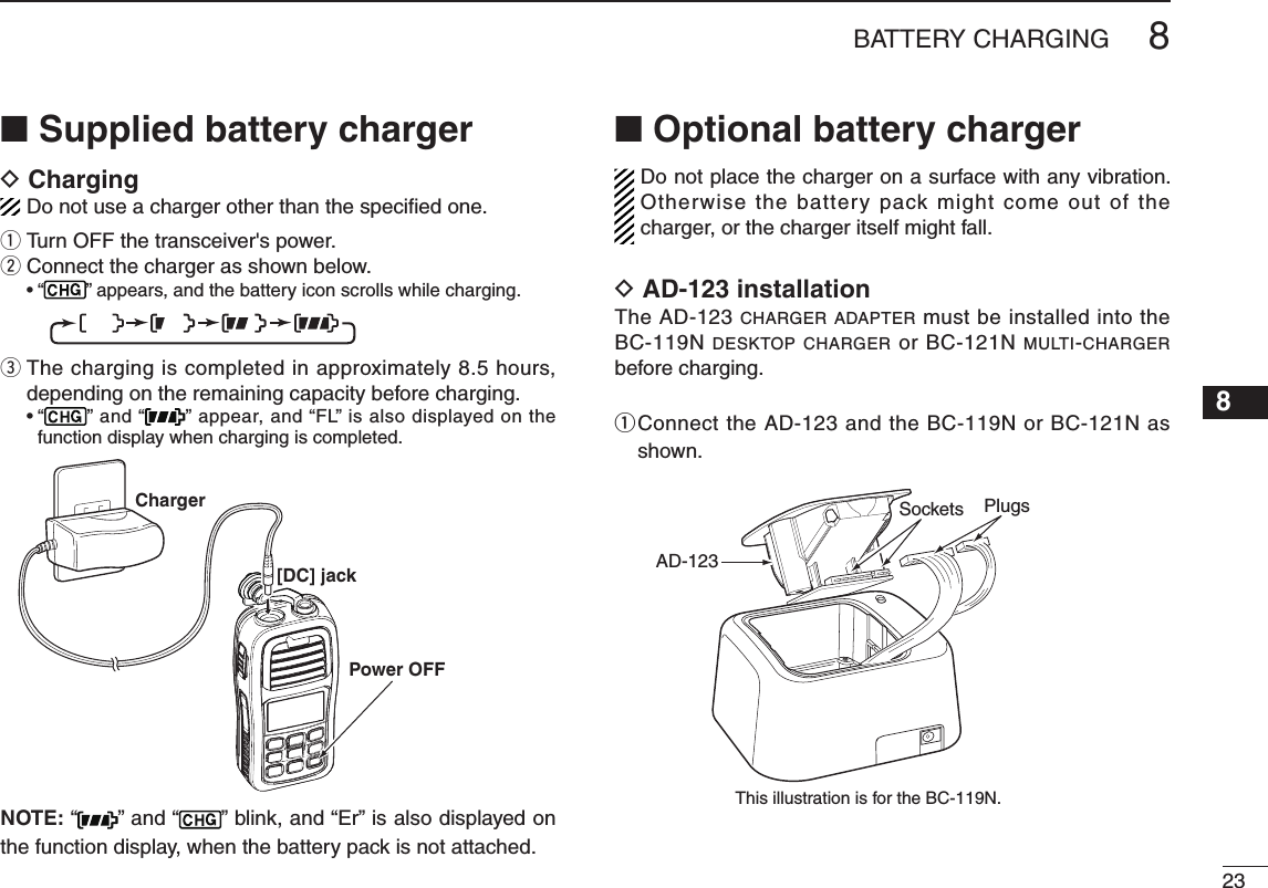 238BATTERY CHARGING12345678910111213141516■ Supplied battery chargerD ChargingDo not use a charger other than the speciﬁ ed one.q Turn OFF the transceiver&apos;s power.w Connect the charger as shown below. •  “ ” appears, and the battery icon scrolls while charging.e  The charging is completed in approximately 8.5 hours, depending on the remaining capacity before charging. •  “” and “ ” appear, and “FL” is also displayed on the function display when charging is completed.Charger[DC] jackPower OFFBP-266BP-266BP-266NOTE: “ ” and “ ” blink, and “Er” is also displayed on the function display, when the battery pack is not attached.■ Optional battery chargerDo not place the charger on a surface with any vibration. Otherwise the battery pack might come out of the charger, or the charger itself might fall.D AD-123 installationThe AD-123 CHARGER ADAPTER must be installed into the BC-119N DESKTOP CHARGER or BC-121N MULTI-CHARGER before charging.q  Connect the AD-123 and the BC-119N or BC-121N as shown.BP-266BP-266BP-266AD-123BP-266BP-266PlugsSocketsThis illustration is for the BC-119N.BP-266