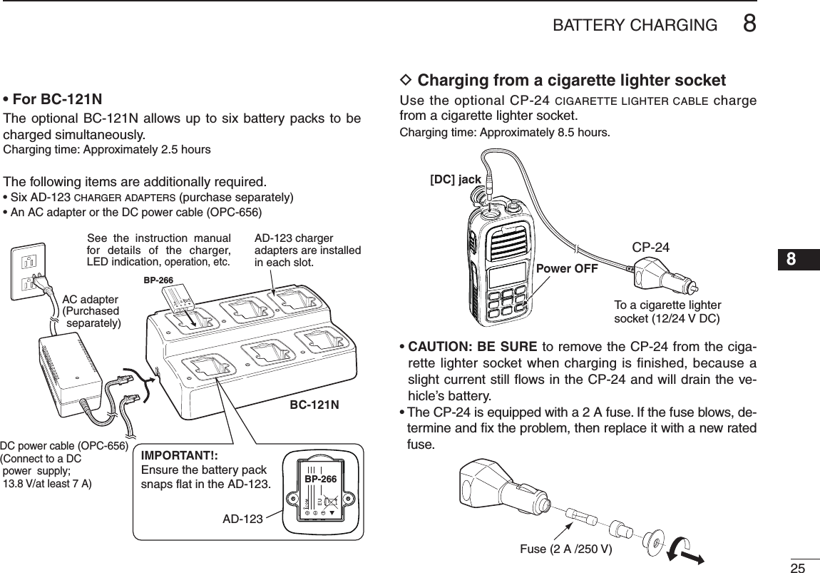 258BATTERY CHARGING12345678910111213141516AD-123 chargeradapters are installedin each slot.AC adapter(Purchased separately)DC power cable (OPC-656)(Connect to a DC power  supply;  13.8 V/at least 7 A)xx See the instruction manual for details of the charger, LED indication, operation, etc.BP-266BP-266BP-266BP-266IMPORTANT!:Ensure the battery packsnaps flat in the AD-123.AD-123BP-266BP-266BP-266BC-121N• For BC-121NThe optional BC-121N allows up to six battery packs to be charged simultaneously.Charging time: Approximately 2.5 hoursThe following items are additionally required.• Six AD-123 CHARGER ADAPTERS (purchase separately)•  An AC adapter or the DC power cable (OPC-656)D  Charging from a cigarette lighter socketUse the optional CP-24 CIGARETTE LIGHTER CABLE charge from a cigarette lighter socket.Charging time: Approximately 8.5 hours.•  CAUTION: BE SURE to remove the CP-24 from the ciga-rette lighter socket when charging is finished, because a slight current still ﬂ ows in the CP-24 and will drain the ve-hicle’s battery.•  The CP-24 is equipped with a 2 A fuse. If the fuse blows, de-termine and ﬁ x the problem, then replace it with a new rated fuse.BP-266BP-266BP-266[DC] jackPower OFFTo a cigarette lighter socket (12/24 V DC)CP-24Fuse (2 A /250 V)BP-266BP-266BP-266