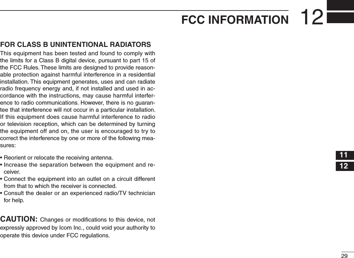 2912FCC INFORMATION12345678910111213141516FOR CLASS B UNINTENTIONAL RADIATORSThis equipment has been tested and found to comply with the limits for a Class B digital device, pursuant to part 15 of the FCC Rules. These limits are designed to provide reason-able protection against harmful interference in a residential installation. This equipment generates, uses and can radiate radio frequency energy and, if not installed and used in ac-cordance with the instructions, may cause harmful interfer-ence to radio communications. However, there is no guaran-tee that interference will not occur in a particular installation. If this equipment does cause harmful interference to radio or television reception, which can be determined by turning the equipment off and on, the user is encouraged to try to correct the interference by one or more of the following mea-sures:• Reorient or relocate the receiving antenna.•  Increase the separation between the equipment and re-ceiver.•  Connect the equipment into an outlet on a circuit different from that to which the receiver is connected.•  Consult the dealer or an experienced radio/TV technician for help.CAUTION: Changes or modiﬁ cations to this device, not expressly approved by Icom Inc., could void your authority to operate this device under FCC regulations. 