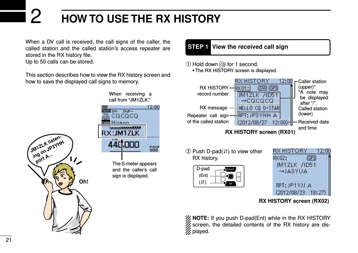 21HOW TO USE THE RX HISTORY2When a DV call is received, the call signs of the caller, the called station and the called station’s access repeater are stored in the RX history ﬁle.Up to 50 calls can be stored.This section describes how to view the RX history screen and how to save the displayed call signs to memory.STEP 1 View the received call sign Hold down  q for 1 second.D-pad(�)(Ent) Push D-pad( w) to view other RX history.NOTE: If you push D-pad(Ent) while in the RX HISTORY screen, the detailed contents of the RX history are dis-played.JM1ZLK listen-ing on JP3YHH port A...Oh!The S-meter appears and the caller’s call sign is displayed.RX HISTORY record numberRX messageRX HISTORY screen (RX01)Received date and timeCaller station(upper)** A note may be displayed after “/”.Called station(lower)Repeater call sign of the called stationRX HISTORY screen (RX02)When receiving a 