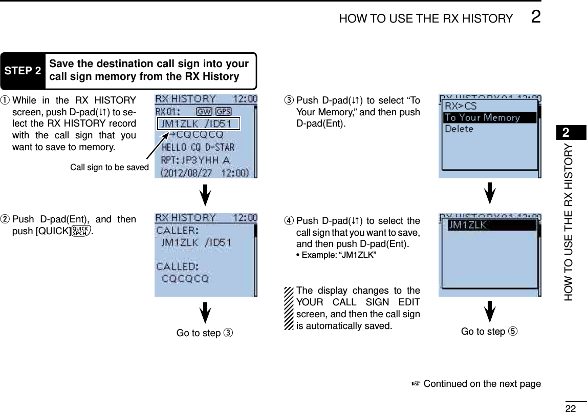 222HOW TO USE THE RX HISTORY2HOW TO USE THE RX HISTORYSTEP 2 Save the destination call sign into your call sign memory from the RX History While in the RX HISTORY  qscreen, push D-pad() to se-lect the RX HISTORY record with the call sign that you want to save to memory. Push D-pad(Ent), and then  wpush [QUICK] . Push D-pad( e) to select “To Your Memory,” and then push D-pad(Ent). Push D-pad( r) to select the call sign that you want to save, and then push D-pad(Ent).The display changes to the YOUR CALL SIGN EDIT screen, and then the call sign is automatically saved.Continued on the next page ☞Go to step eGo to step tCall sign to be saved