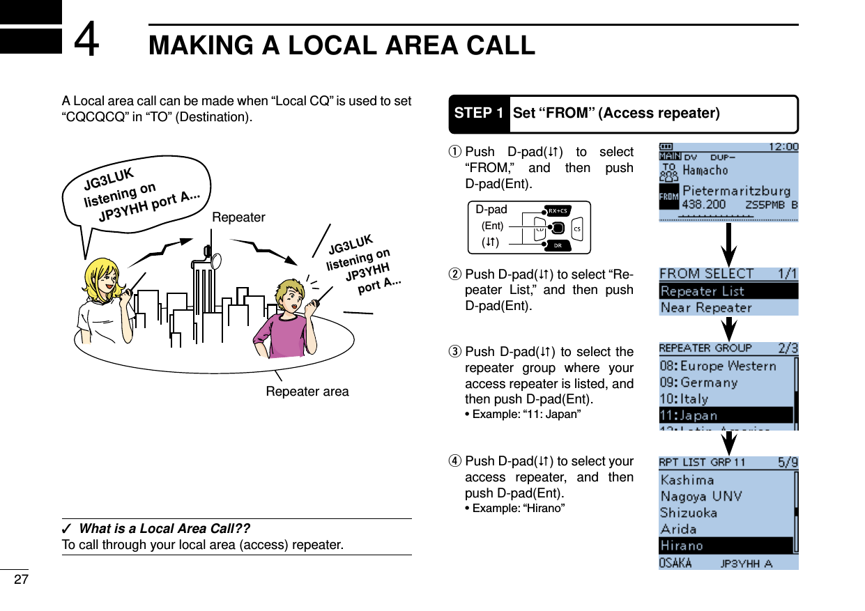 27MAKING A LOCAL AREA CALL4A Local area call can be made when “Local CQ” is used to set “CQCQCQ” in “TO” (Destination). ✓What is a Local Area Call??To call through your local area (access) repeater. Push D-pad( q) to select “FROM,” and then push  D-pad(Ent). Push D-pad( w) to select “Re-peater List,” and then push D-pad(Ent).D-pad(�)(Ent)STEP 1 Set “FROM” (Access repeater) Push D-pad( e) to select the repeater group where your access repeater is listed, and then push D-pad(Ent). Push D-pad( r) to select your access repeater, and then push D-pad(Ent).JG3LUKlistening onJP3YHH port A...JG3LUKlistening onJP3YHH port A...RepeaterRepeater area