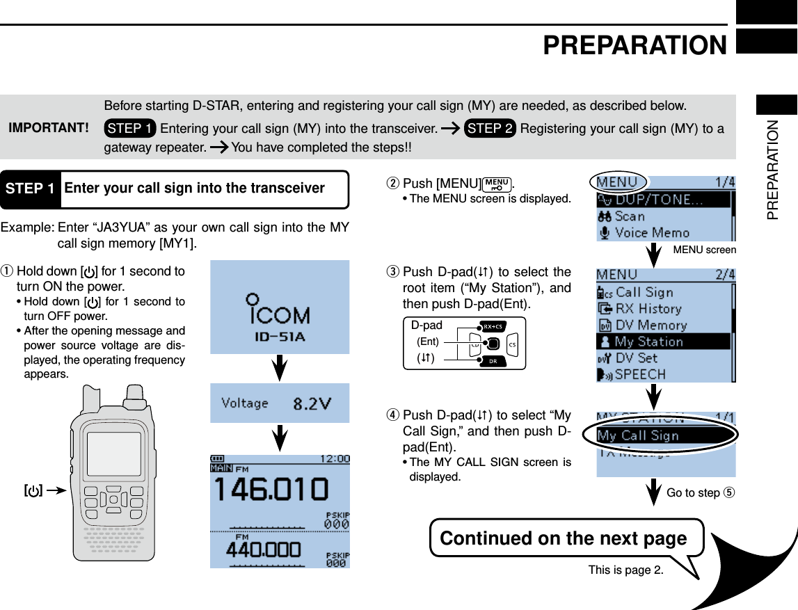 PREPARATIONPREPARATIONIMPORTANT!Before starting D-STAR, entering and registering your call sign (MY) are needed, as described below.STEP 1  Entering your call sign (MY) into the transceiver.   STEP 2  Registering your call sign (MY) to a gateway repeater.   You have completed the steps!!STEP 1Enter your call sign into the transceiverExample:  Enter “JA3YUA” as your own call sign into the MY call sign memory [MY1]. Hold down  q[ ] for 1 second to turn ON the power.  ] for 1 second to turn OFF power.power source voltage are dis-played, the operating frequency appears.Push [MENU] w.MENU screen is displayed. Push D-pad( e) to select the root item (“My Station”), and then push D-pad(Ent).D-pad(�)(Ent) Push D-pad( r) to select “My Call Sign,” and then push D-pad(Ent).     displayed.MENU screenGo to step tContinued on the next pageThis is page 2.[ ]