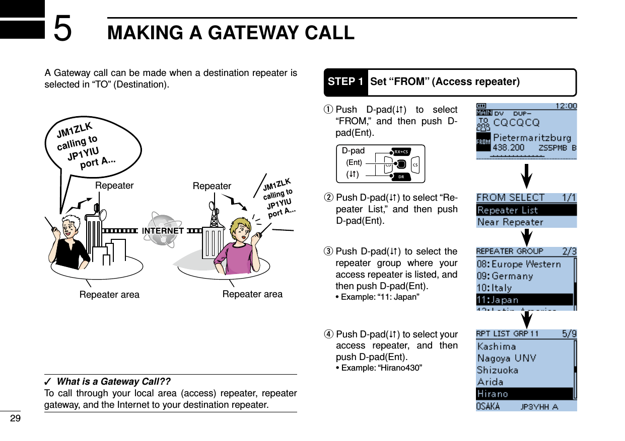 MAKING A GATEWAY CALL5A Gateway call can be made when a destination repeater is selected in “TO” (Destination). ✓What is a Gateway Call??To call through your local area (access) repeater, repeater gateway, and the Internet to your destination repeater. Push D-pad( q) to select “FROM,” and then push D-pad(Ent). Push D-pad( w) to select “Re-peater List,” and then push D-pad(Ent).D-pad(�)(Ent)STEP 1 Set “FROM” (Access repeater) Push D-pad( e) to select the repeater group where your access repeater is listed, and then push D-pad(Ent). Push D-pad( r) to select your access repeater, and then push D-pad(Ent).port A...RepeaterJM1ZLKJM1ZLKcalling tocalling toJP1YIUJP1YIU port A...RepeaterRepeater area Repeater area