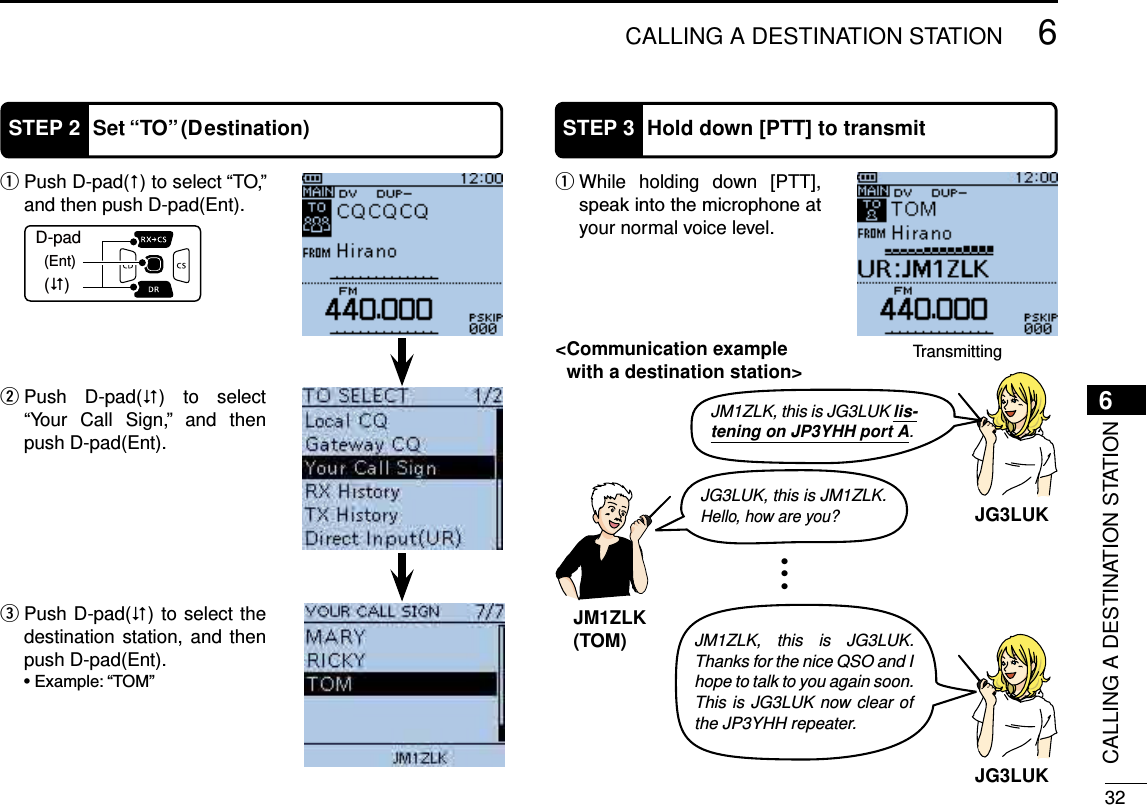 326CALLING A DESTINATION STATION6CALLING A DESTINATION STATIONSTEP 2 Set “TO” (Destination) Push D-pad( q) to select “TO,” and then push D-pad(Ent). Push D-pad( w) to select “Your Call Sign,” and then push D-pad(Ent).D-pad(�)(Ent)STEP 3 Hold down [PTT] to transmit While holding down [PTT],  qyour normal voice level.Transmitting Push D-pad( e) to select the destination station, and then push D-pad(Ent).JG3LUK, this is JM1ZLK.Hello, how are you?JM1ZLK(TOM)JM1ZLK, this is JG3LUK lis-tening on JP3YHH port A.JM1ZLK, this is JG3LUK. Thanks for the nice QSO and I hope to talk to you again soon. This is JG3LUK now clear of the JP3YHH repeater.JG3LUKJG3LUK&lt; Communication example with a destination station&gt;
