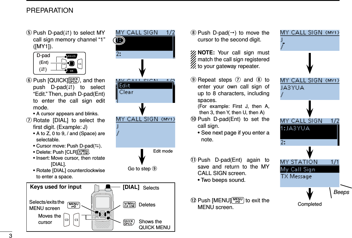 3PREPARATION Push D-pad( t) to select MY call sign memory channel “1” ([MY1]).D-pad(�)(Ent) Push [QUICK] y, and then push D-pad() to select “Edit.” Then, push D-pad(Ent) to enter the call sign edit mode. Rotate [DIAL] to select the  uﬁrst digit. (Example: J)selectable.)..Move cursor, then rotate [DIAL].to enter a space. Push  iD-pad() to move the cursor to the second digit.NOTE: Your call sign must match the call sign registered to your gateway repeater.  Repeat steps  o u and i to enter your own call sign of up to 8 characters, including spaces.  ( For example: First J, then A, then 3, then Y, then U, then A)!0  Push D-pad(Ent) to set the call sign.note.!1  Push D-pad(Ent) again to save and return to the MY CALL SIGN screen. !2  Push [MENU]  to exit the MENU screen.Edit modeBeepsCompletedGo to step o[DIAL]Selects/exits the MENU screenMoves the cursorSelectsDeletesShows theQUICK MENUKeys used for input