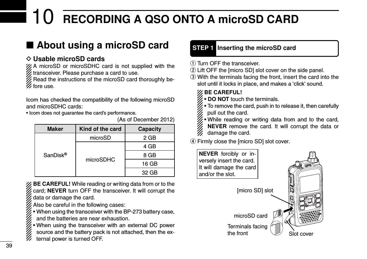 RECORDING A QSO ONTO A microSD CARD10About  ■using a microSD card Usable microSD cards DA microSD or microSDHC card is not supplied with the transceiver. Please purchase a card to use.Read the instructions of the microSD card thoroughly be-fore use.and microSDHC cards:(As of December 2012)Maker Kind of the card Capacity®microSD 2 GBmicroSDHC4 GB8 GB16 GB32 GBBE CAREFUL! While reading or writing data from or to the card; NEVER turn OFF the transceiver. It will corrupt the data or damage the card.Also be careful in the following cases:and the batteries are near exhaustion. -ternal power is turned OFF. Turn OFF the transceiver. q Lift OFF the [micro SD] slot cover on the side panel. w With the terminals facing the front, insert the card into the  e BE CAREFUL!DO NOT touch the terminals. pull out the card.         NEVER remove the card. It will corrupt the data or damage the card. Firmly close the [micro SD] slot cover. rSTEP 1 Inserting the microSD cardNEVER forcibly or in-versely insert the card.It will damage the card and/or the slot.[micro SD] slotmicroSD cardTerminals facing the front Slot cover