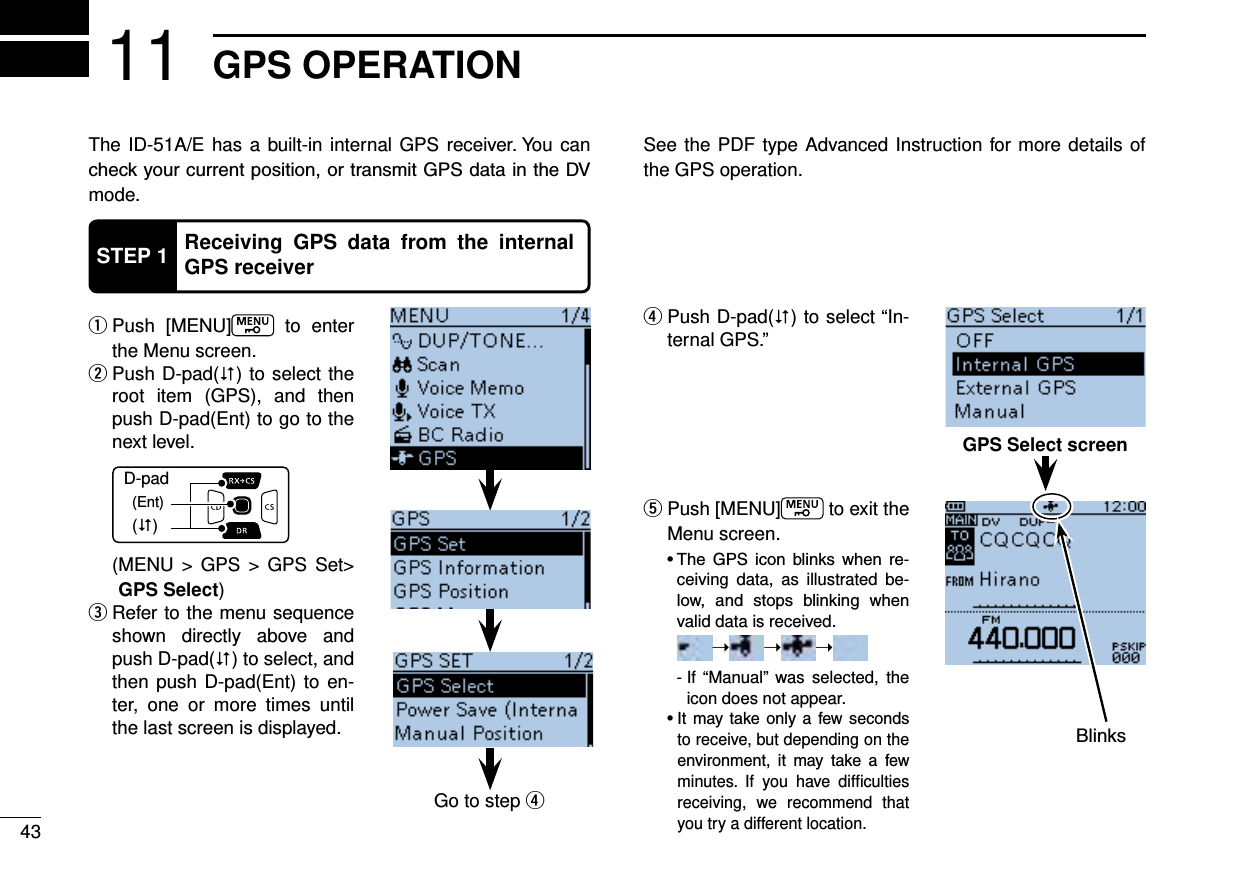 43GPS OPERATION11The ID-51A/E has a built-in internal GPS receiver. You can mode.  qPush [MENU]  to enter the Menu screen. Push D-pad( w) to select the root item (GPS), and then push D-pad(Ent) to go to the next level.D-pad(�)(Ent)  ( MENU &gt; GPS &gt; GPS Set&gt; GPS Select) Refer to the menu sequence  eshown directly above and push D-pad() to select, and then push D-pad(Ent) to en-ter, one or more times until the last screen is displayed. Push D-pad( r) to select “In-ternal GPS.”  tPush [MENU]  to exit the Menu screen.      -ceiving data, as illustrated be-    valid data is received.     ➝➝➝    -  If “Manual” was selected, the icon does not appear.      to receive, but depending on the      minutes. If you have difﬁculties receiving, we recommend that you try a different location.See the PDF type Advanced Instruction for more details of the GPS operation.STEP 1 Receiving GPS data from the internal GPS receiverGo to step rGPS Select screen