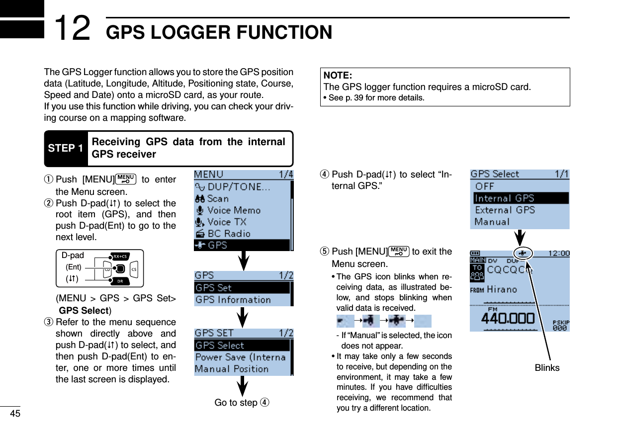 45GPS LOGGER FUNCTION12The GPS Logger function allows you to store the GPS position data (Latitude, Longitude, Altitude, Positioning state, Course, Speed and Date) onto a microSD card, as your route.-ing course on a mapping software.NOTE:The GPS logger function requires a microSD card.   qPush [MENU]  to enter the Menu screen. Push D-pad( w) to select the root item (GPS), and then push D-pad(Ent) to go to the next level.D-pad(�)(Ent)  ( MENU &gt; GPS &gt; GPS Set&gt; GPS Select) Refer to the menu sequence  eshown directly above and push D-pad() to select, and then push D-pad(Ent) to en-ter, one or more times until the last screen is displayed. Push D-pad( r) to select “In-ternal GPS.”  tPush [MENU]  to exit the Menu screen.      -ceiving data, as illustrated be-    valid data is received.     ➝➝➝    -  If “Manual” is selected, the icon does not appear.      to receive, but depending on the      minutes. If you have difﬁculties receiving, we recommend that you try a different location.STEP 1 Receiving GPS data from the internal GPS receiverGo to step r
