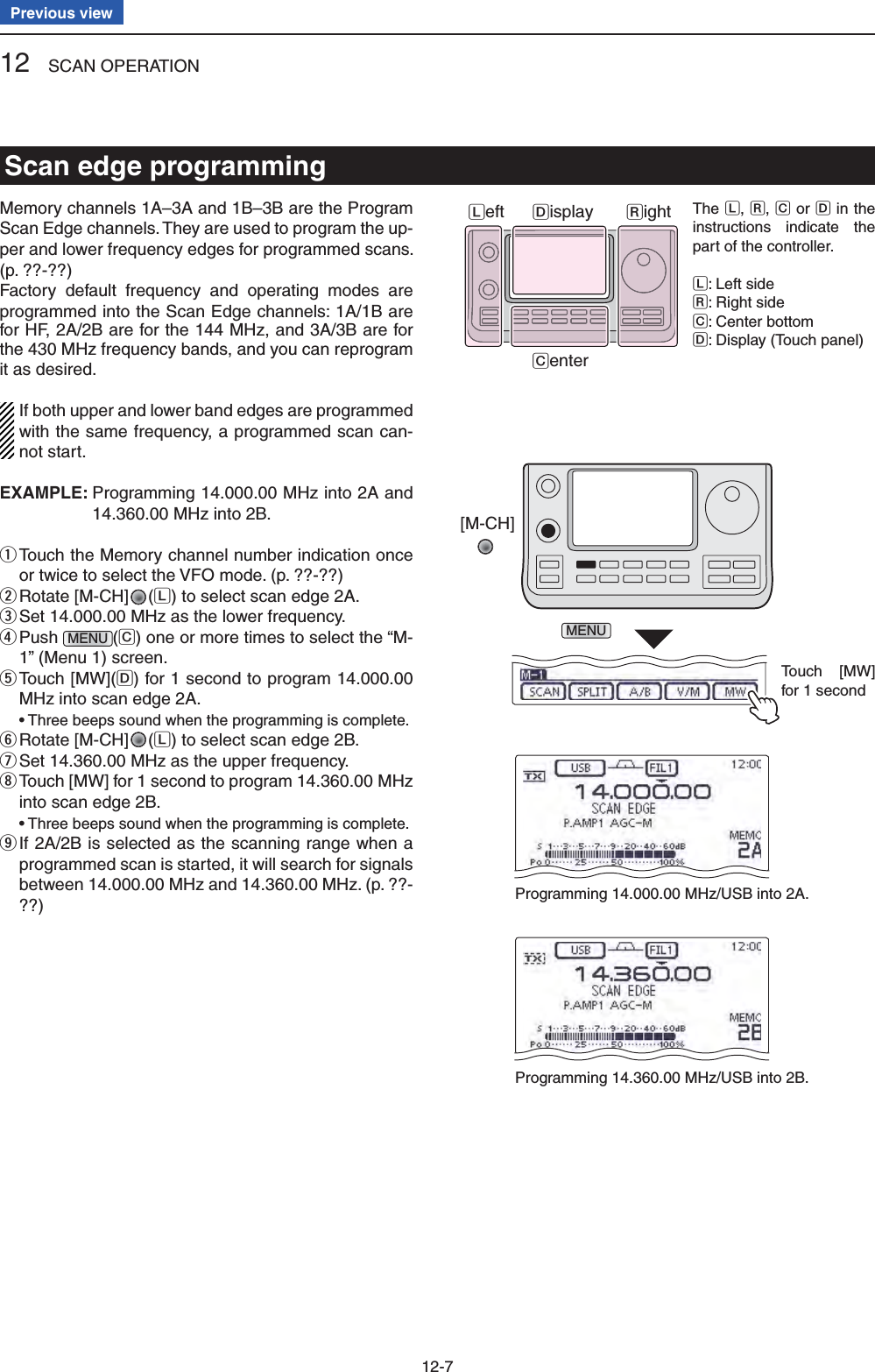 12 SCAN OPERATION12-7Previous viewMemory channels 1A–3A and 1B–3B are the Program Scan Edge channels. They are used to program the up-per and lower frequency edges for programmed scans. (p. ??-??)Factory default frequency and operating modes are programmed into the Scan Edge channels: 1A/1B are for HF, 2A/2B are for the 144 MHz, and 3A/3B are for the 430 MHz frequency bands, and you can reprogram it as desired.If both upper and lower band edges are programmed with the same frequency, a programmed scan can-not start.EXAMPLE:  Programming 14.000.00 MHz into 2A and 14.360.00 MHz into 2B. Touch the Memory channel number indication once  qor twice to select the VFO mode. (p. ??-??)Rotate [M-CH] w(L) to select scan edge 2A.Set 14.000.00 MHz as the lower frequency. e Push  rMENU (C) one or more times to select the “M-1” (Menu 1) screen. Touch [MW]( tD) for 1 second to program 14.000.00 MHz into scan edge 2A. •  Three beeps sound when the programming is complete.Rotate [M-CH] y(L) to select scan edge 2B.Set 14.360.00 MHz as the upper frequency. u Touch [MW] for 1 second to program 14.360.00 MHz  iinto scan edge 2B. •  Three beeps sound when the programming is complete. If 2A/2B is selected as the scanning range when a  oprogrammed scan is started, it will search for signals between 14.000.00 MHz and 14.360.00 MHz. (p. ??-??)[M-CH]MENUTouch [MW]for 1 secondProgramming 14.000.00 MHz/USB into 2A.Programming 14.360.00 MHz/USB into 2B.Scan edge programmingThe L, R, C or D in the instructions indicate the part of the controller.L: Left sideR: Right sideC: Center bottomD: Display (Touch panel)Left RightCenterDisplay