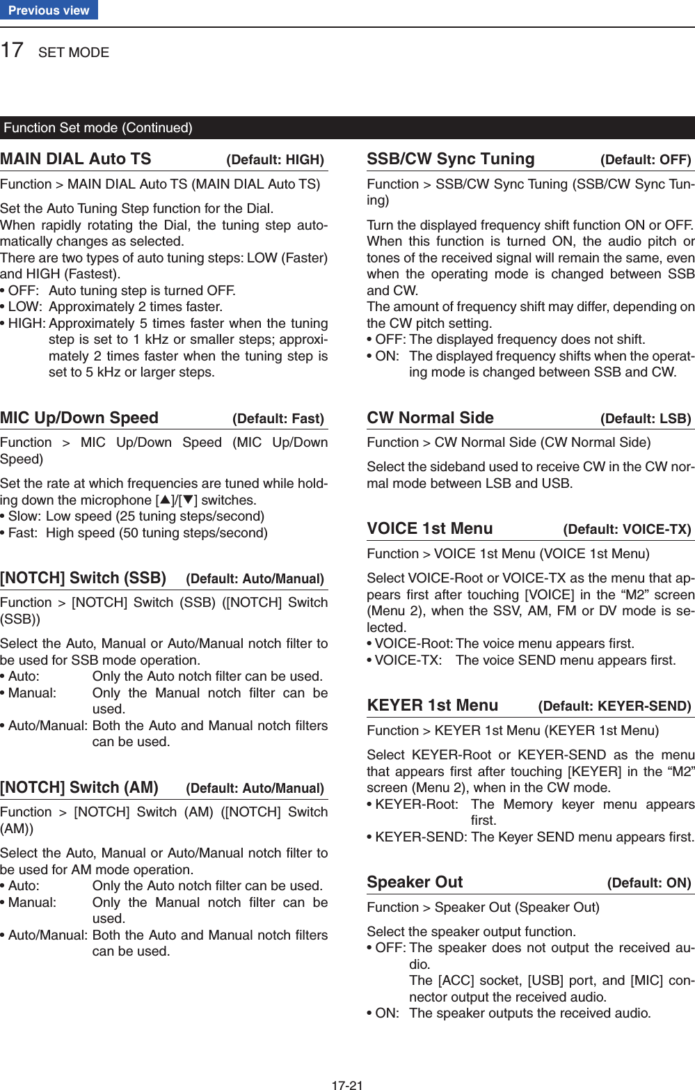 17 SET MODE17-21Previous viewMAIN DIAL Auto TS  (Default: HIGH)Function &gt; MAIN DIAL Auto TS (MAIN DIAL Auto TS)Set the Auto Tuning Step function for the Dial.When rapidly rotating the Dial, the tuning step auto-matically changes as selected.There are two types of auto tuning steps: LOW (Faster) and HIGH (Fastest).• OFF:  Auto tuning step is turned OFF.• LOW:  Approximately 2 times faster.• HIGH:  Approximately 5 times faster when the tuning step is set to 1 kHz or smaller steps; approxi-mately 2 times faster when the tuning step is set to 5 kHz or larger steps.MIC Up/Down Speed  (Default: Fast)Function &gt; MIC Up/Down Speed (MIC Up/Down Speed)Set the rate at which frequencies are tuned while hold-ing down the microphone [∫]/[√] switches.• Slow:  Low speed (25 tuning steps/second)• Fast:  High speed (50 tuning steps/second)[NOTCH] Switch (SSB)  (Default: Auto/Manual)Function &gt; [NOTCH] Switch (SSB) ([NOTCH] Switch (SSB))Select the Auto, Manual or Auto/Manual notch ﬁ lter to be used for SSB mode operation.• Auto:  Only the Auto notch ﬁ lter can be used.• Manual:   Only the Manual notch ﬁ lter can be used.• Auto/Manual:  Both the Auto and Manual notch ﬁ lters can be used.[NOTCH] Switch (AM)  (Default: Auto/Manual)Function &gt; [NOTCH] Switch (AM) ([NOTCH] Switch (AM))Select the Auto, Manual or Auto/Manual notch ﬁ lter to be used for AM mode operation.• Auto:  Only the Auto notch ﬁ lter can be used.• Manual:   Only the Manual notch ﬁ lter can be used.• Auto/Manual:  Both the Auto and Manual notch ﬁ lters can be used.SSB/CW Sync Tuning  (Default: OFF)Function &gt; SSB/CW Sync Tuning (SSB/CW Sync Tun-ing)Turn the displayed frequency shift function ON or OFF.When this function is turned ON, the audio pitch or tones of the received signal will remain the same, even when the operating mode is changed between SSB and CW.The amount of frequency shift may differ, depending on the CW pitch setting.• OFF: The displayed frequency does not shift.• ON:   The displayed frequency shifts when the operat-ing mode is changed between SSB and CW.CW Normal Side  (Default: LSB)Function &gt; CW Normal Side (CW Normal Side)Select the sideband used to receive CW in the CW nor-mal mode between LSB and USB.VOICE 1st Menu  (Default: VOICE-TX)Function &gt; VOICE 1st Menu (VOICE 1st Menu)Select VOICE-Root or VOICE-TX as the menu that ap-pears ﬁ rst after touching [VOICE] in the “M2” screen (Menu 2), when the SSV, AM, FM or DV mode is se-lected.• VOICE-Root: The voice menu appears ﬁ rst.• VOICE-TX:  The voice SEND menu appears ﬁ rst.KEYER 1st Menu  (Default: KEYER-SEND)Function &gt; KEYER 1st Menu (KEYER 1st Menu)Select KEYER-Root or KEYER-SEND as the menu that appears ﬁ rst after touching [KEYER] in the “M2” screen (Menu 2), when in the CW mode.• KEYER-Root:   The Memory keyer menu appears ﬁ rst.• KEYER-SEND: The Keyer SEND menu appears ﬁ rst.Speaker Out  (Default: ON)Function &gt; Speaker Out (Speaker Out)Select the speaker output function.• OFF:  The speaker does not output the received au-dio.    The [ACC] socket, [USB] port, and [MIC] con-nector output the received audio.• ON:  The speaker outputs the received audio.Function Set mode (Continued)