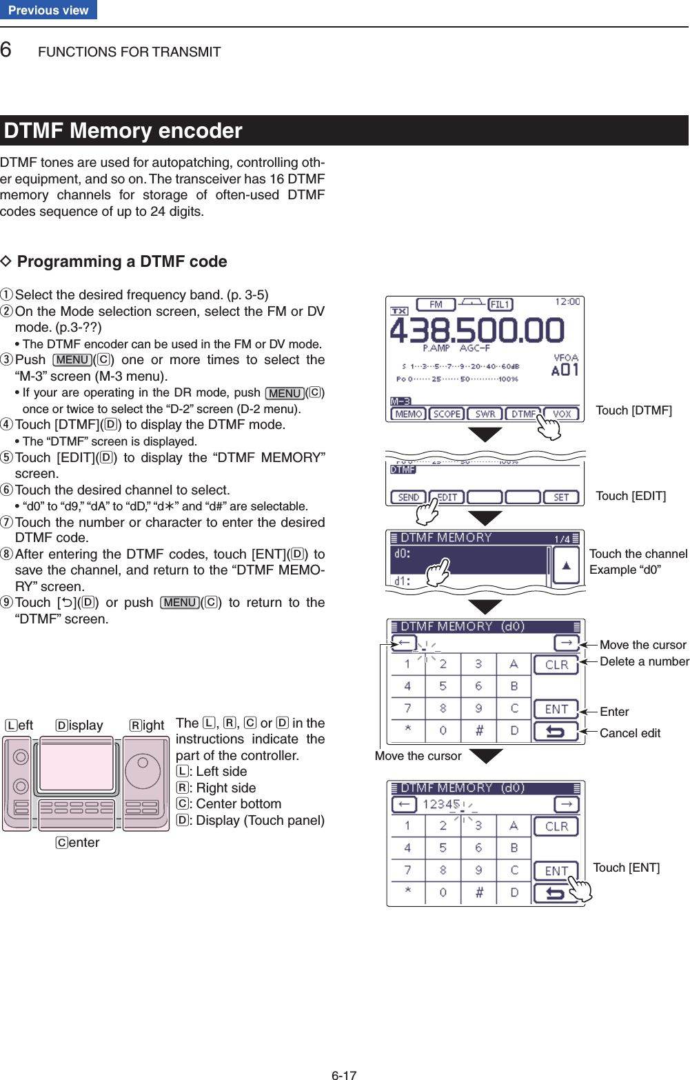 6FUNCTIONS FOR TRANSMIT6-17Previous viewDTMF Memory encoderDTMF tones are used for autopatching, controlling oth-er equipment, and so on. The transceiver has 16 DTMF memory channels for storage of often-used DTMF codes sequence of up to 24 digits.Programming a DTMF code DSelect the desired frequency band. (p. 3-5) q On the Mode selection screen, select the FM or DV  wmode. (p.3-??) •  The DTMF encoder can be used in the FM or DV mode. Push  eMENU(C) one or more times to select the “M-3” screen (M-3 menu). •  If your are operating in the DR mode, push MENU(C) once or twice to select the “D-2” screen (D-2 menu). Touch [DTMF]( rD) to display the DTMF mode.  • The “DTMF” screen is displayed. Touch [EDIT]( tD) to display the “DTMF MEMORY” screen. Touch the desired channel to select. y •  “d0” to “d9,” “dA” to “dD,” “d½” and “d#” are selectable. Touch the  unumber or character to enter the desired DTMF code. After entering the DTMF codes, touch [ENT]( iD) to save the channel, and return to the “DTMF MEMO-RY” screen. Touch [ o](D) or push MENU(C) to return to the “DTMF” screen.The L, R, C or D in the instructions indicate the part of the controller.L: Left sideR: Right sideC: Center bottomD: Display (Touch panel)Left RightCenterDisplayMove the cursorMove the cursorDelete a numberEnterCancel editTouch [ENT]Touch [EDIT]Touch [DTMF]Touch the channel Example “d0”