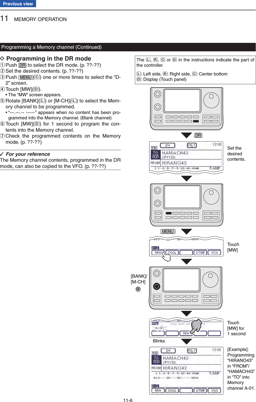 11 MEMORY OPERATION11-6Previous viewProgramming a Memory channel (Continued)Programming in the DR mode D Push  qDR to select the DR mode. (p. ??-??) Set the desired contents.  w(p. ??-??) Push  eMENU (C) one or more times to select the “D-2” screen. Touch [MW]( rD). •  The “MW” screen appears. Rotate [BANK]( tL) or [M-CH](L) to select the Mem-ory channel to be programmed. •  “---.---.-- ------” appears when no content has been pro-grammed into the Memory channel. (Blank channel) Touch [MW]( yD) for 1 second to program the con-tents into the Memory channel. Check the programmed contents on the Memory  umode. (p. ??-??)For your reference ✓The Memory channel contents, programmed in the DR mode, can also be copied to the VFO. (p. ??-??)The L, R, C or D in the instructions indicate the part of the controller.L: Left side, R: Right side, C: Center bottomD: Display (Touch panel)Set the desired contents.BlinksTouch [MW]Touch [MW] for 1 secondDRMENU[Example]:Programming “HIRANO43” in “FROM”/ “HAMACH43” in “TO” into Memory channel A-01.[BANK]/[M-CH]