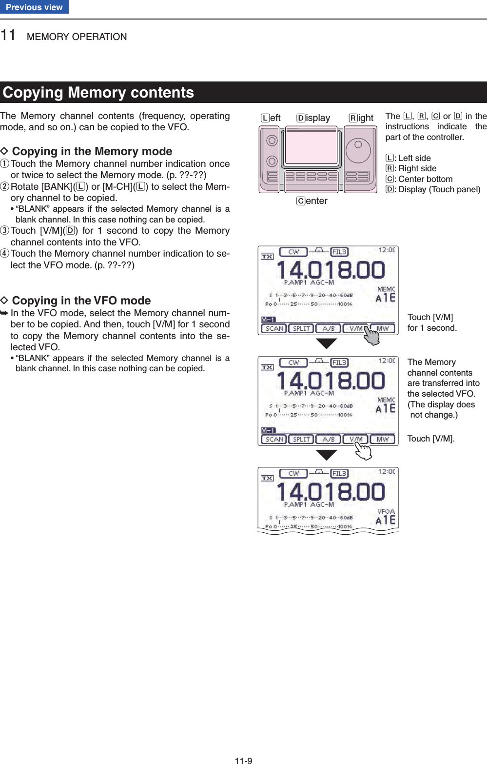 11 MEMORY OPERATION11-9Previous viewThe Memory channel contents (frequency, operating mode, and so on.) can be copied to the VFO.Copying in the Memory mode D Touch the Memory channel number indication once  qor twice to select the Memory mode. (p. ??-??) Rotate [BANK]( wL) or [M-CH](L) to select the Mem-ory channel to be copied. •  “BLANK” appears if the selected Memory channel is a blank channel. In this case nothing can be copied. Touch [V/M]( eD) for 1 second to copy the Memory channel contents into the VFO. Touch the Memory channel number indication to se- rlect the VFO mode. (p. ??-??)Copying in the VFO mode D In the VFO mode, select the Memory channel num- ➥ber to be copied. And then, touch [V/M] for 1 second to copy the Memory channel contents into the se-lected VFO. •  “BLANK” appears if the selected Memory channel is a blank channel. In this case nothing can be copied.Touch [V/M]for 1 second.Touch [V/M].The Memorychannel contents are transferred into the selected VFO.( The display does not change.)Copying Memory contentsThe L, R, C or D in the instructions indicate the part of the controller.L: Left sideR: Right sideC: Center bottomD: Display (Touch panel)Left RightCenterDisplay