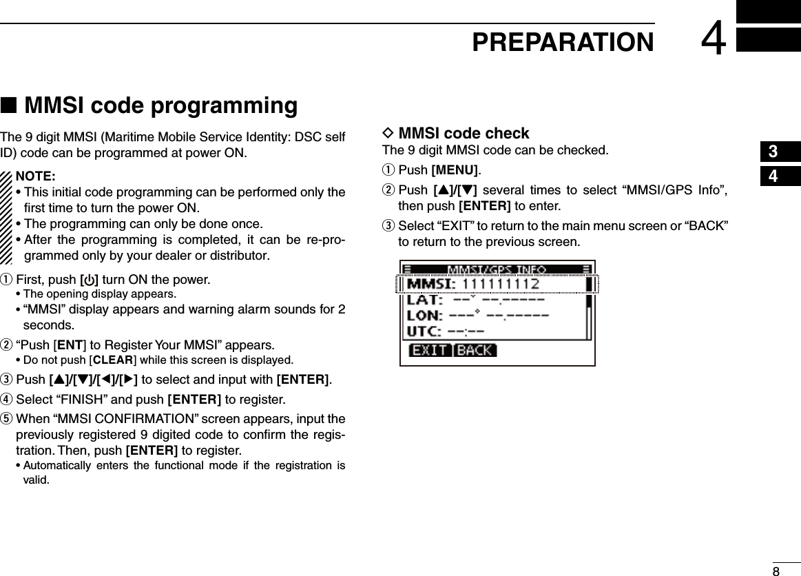 84PREPARATION12345678910111213141516MMSI code programming ■The 9 digit MMSI (Maritime Mobile Service Identity: DSC self ID) code can be programmed at power ON.  NOTE:  •This initial code programming can be performed only the ﬁrst time to turn the power ON.  •Theprogrammingcanonlybedoneonce. •After the programming is completed, it can be re-pro-grammed only by your dealer or distributor.First, push q [ ] turn ON the power. •Theopeningdisplayappears. •“MMSI” display appears and warning alarm sounds for 2 seconds. “Push [ wENT] to Register Your MMSI” appears. •Donotpush[CLEAR] while this screen is displayed. Push  e[Y]/[Z]/[Ω]/[≈] to select and input with [ENTER]. r Select “FINISH” and push [ENTER] to register. t  When “MMSI CONFIRMATION” screen appears, input the previously registered 9 digited code to conﬁrm the regis-tration. Then, push [ENTER] to register. •Automatically enters the functional mode if the registration isvalid. MMSI code check DThe 9 digit MMSI code can be checked.Push  q[MENU]. Push  w[Y]/[Z]  several times  to  select “MMSI/GPS  Info”, then push [ENTER] to enter. Select “ eEXIT” to return to the main menu screen or “BACK” to return to the previous screen.