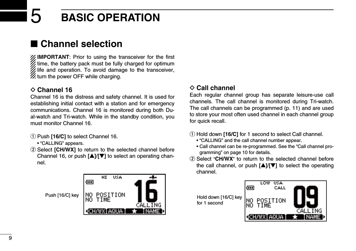 95BASIC OPERATIONChannel selection ■  IMPORTANT:  Prior to  using  the  transceiver  for  the  ﬁrst time, the battery pack must be fully charged for optimum life  and  operation.  To  avoid  damage  to  the  transceiver, turn the power OFF while charging.Channel 16 DChannel 16 is the distress and safety channel. It is used for establishing initial contact with a station and for emergency communications. Channel  16  is monitored  during  both Du-al-watch and Tri-watch. While in the standby condition, you must monitor Channel 16.Push  q[16/C] to select Channel 16. •“CALLING”appears. Select  w[CH/WX] to return to the selected channel before Channel 16, or push [Y]/[Z] to select an operating chan-nel.Push [16/C] keyCall channel DEach  regular  channel  group  has  separate  leisure-use  call channels.  The  call  channel  is  monitored  during  Tri-watch. The call channels can be programmed (p. 11) and are used to store your most often used channel in each channel group for quick recall.Hold down  q[16/C] for 1 second to select Call channel. •“CALLING”andthecallchannelnumberappear. •Callchannelcanbere-programmed.Seethe“Callchannelpro-gramming” on page 10 for details. Select  w“CH/WX” to return to the selected channel before the call channel, or push [Y]/[Z] to select the operating channel.Hold down [16/C] key for 1 second 