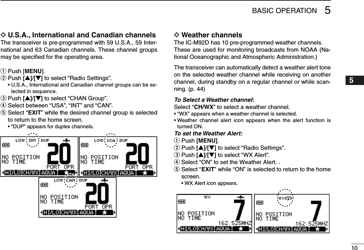 105BASIC OPERATION12345678910111213141516U.S.A., International and Canadian channels DThe transceiver is pre-programmed with 59 U.S.A., 59 Inter-national and 63 Canadian channels. These channel groups may be speciﬁed for the operating area.Push [ qMENU]. Push  w[Y]/[Z] to select “Radio Settings”. •U.S.A.,InternationalandCanadianchannelgroupscanbese-lected in sequence.Push  e[Y]/[Z] to select “CHAN Group”.r Select between “USA”, “INT” and “CAN”.t  Select “EXIT” while the desired channel group is selected  to return to the home screen. •“DUP” appears for duplex channels.Weather channels DThe IC-M92D has 10 pre-programmed weather channels.These are used for monitoring broadcasts from NOAA (Na-tional Oceanographic and Atmospheric Administration.)The transceiver can automatically detect a weather alert tone on the selected weather channel while receiving on another channel, during standby on a regular channel or while scan-ning. (p. 44)To Select a Weather channel:Select “CH/WX” to select a weather channel.•“WX”appearswhenaweatherchannelisselected.•Weather channel alert icon appears when the alert function isturned ON. To set the Weather Alert:Push  q[MENU]. Push  w[Y]/[Z] to select “Radio Settings”. Push  e[Y]/[Z] to select “WX Alert”.r Select “ON” to set the Weather Alert. .t  Select “EXIT” while “ON” is selected to return to the home screen. •WX Alert icon appears.