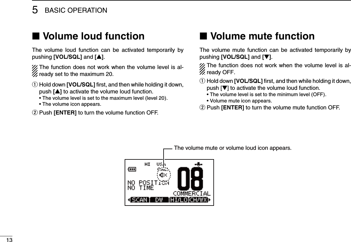 135BASIC OPERATIONVolume loud function ■The  volume  loud  function  can  be  activated  temporarily  by pushing [VOL/SQL] and [Y].  The function does not work when the volume level is al-ready set to the maximum 20. Hold down  q[VOL/SQL] ﬁrst, and then while holding it down, push [Y] to activate the volume loud function. •Thevolumelevelissettothemaximumlevel(level20). •Thevolumeiconappears.Push  w[ENTER] to turn the volume function OFF. Volume mute function ■The volume  mute function  can  be activated  temporarily  by pushing [VOL/SQL] and [Z].  The function does not work when the volume level is al-ready OFF. Hold down  q[VOL/SQL] ﬁrst, and then while holding it down, push [Z] to activate the volume loud function. •Thevolumelevelissettotheminimumlevel(OFF). •Volumemuteiconappears.Push  w[ENTER] to turn the volume mute function OFF.  The volume mute or volume loud icon appears.