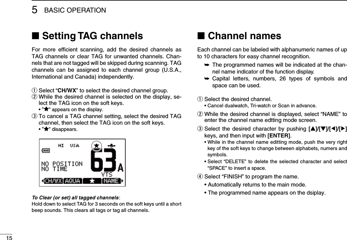 155BASIC OPERATIONSetting TAG channels ■For  more  efﬁcient  scanning,  add  the  desired  channels  as TAG channels or clear TAG for unwanted channels. Chan-nels that are not tagged will be skipped during scanning. TAG channels  can be  assigned  to each  channel  group  (U.S.A., International and Canada) independently.Select  q“CH/WX” to select the desired channel group. While the desired channel is selected on the display, se- wlect the TAG icon on the soft keys. •“” appears on the display. To cancel a TAG channel setting, select the desired TAG  echannel, then select the TAG icon on the soft keys. •“” disappears.To Clear (or set) all tagged channels:Hold down to select TAG for 3 seconds on the soft keys until a short beep sounds. This clears all tags or tag all channels. Channel names ■Each channel can be labeled with alphanumeric names of up to 10 characters for easy channel recognition. The programmed names will be indicated at the chan- ➥nel name indicator of the function display. Capital  letters,  numbers,  26  types  of  symbols  and  ➥space can be used.Select the desired channel. q •Canceldualwatch,Tri-watchorScaninadvance. While the desired channel is displayed, select  w“NAME” to enter the channel name edtting mode screen. Select the desired character by pushing  e[Y]/[Z]/[Ω]/[≈] keys, and then input with [ENTER]. •Whileinthechannelnameedittingmode,pushtheveryrightkey of the soft keys to change between alphabets, numers and symbols.  •Select “DELETE” to delete  the  selected character and select “SPACE” to insert a space.r Select “FINISH” to program the name. •Automaticallyreturnstothemainmode. •Theprogrammednameappearsonthedsiplay. 