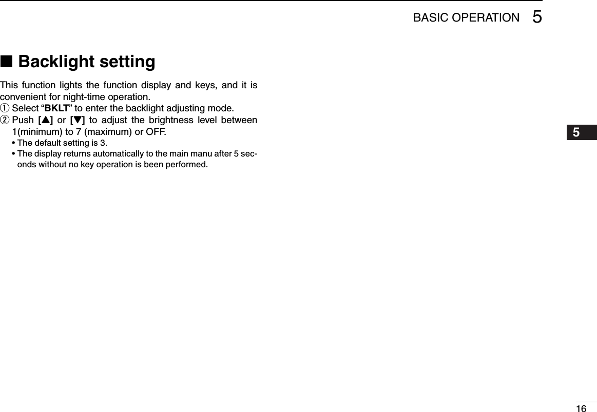 165BASIC OPERATION12345678910111213141516Backlight setting ■This function  lights  the  function display and  keys,  and it  is convenient for night-time operation.Select  q“BKLT” to enter the backlight adjusting mode. Push  w[Y]  or [Z]  to  adjust the  brightness  level  between 1(minimum) to 7 (maximum) or OFF.  •Thedefaultsettingis3. •Thedisplayreturnsautomaticallytothemainmanuafter5sec-onds without no key operation is been performed.