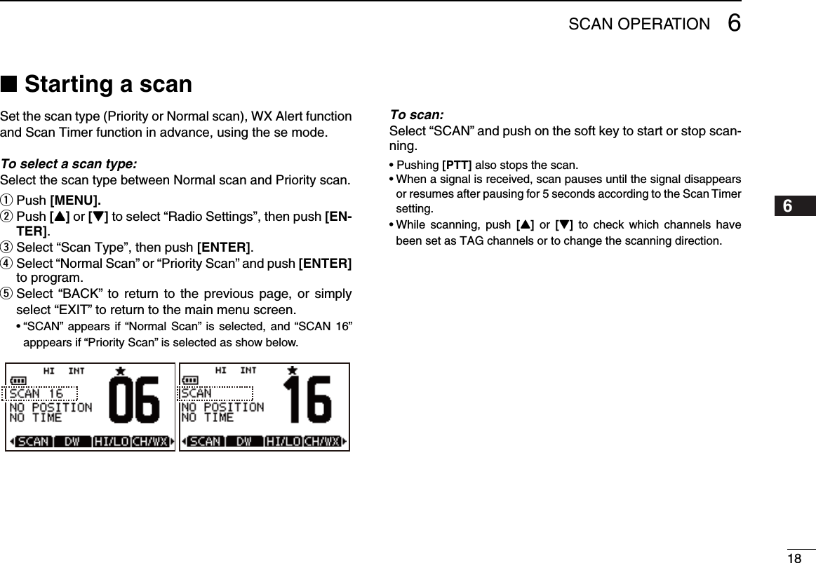 186SCAN OPERATION12345678910111213141516Starting a scan ■Set the scan type (Priority or Normal scan), WX Alert function and Scan Timer function in advance, using the se mode.To select a scan type: Select the scan type between Normal scan and Priority scan.Push q [MENU]. Push  w[Y] or [Z] to select “Radio Settings”, then push [EN-TER]. Select “ eScan Type”, then push [ENTER].r  Select “Normal Scan” or “Priority Scan” and push [ENTER] to program.t  Select “BACK” to return  to  the  previous page,  or simply select “EXIT” to return to the main menu screen. •“SCAN” appears if“Normal  Scan”  is selected,  and “SCAN  16” apppears if “Priority Scan” is selected as show below.To scan: Select “SCAN” and push on the soft key to start or stop scan-ning. •Pushing[PTT] also stops the scan.•Whenasignalisreceived,scanpausesuntilthesignaldisappearsor resumes after pausing for 5 seconds according to the Scan Timer  setting.•While scanning, push [Y]  or [Z]  to  check  which  channels  have been set as TAG channels or to change the scanning direction.