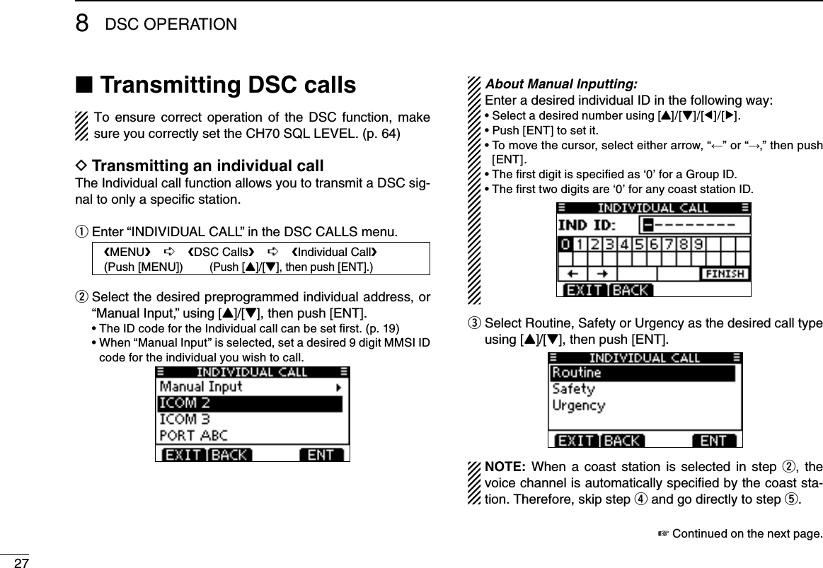 278DSC OPERATIONTransmitting DSC calls ■To ensure  correct  operation of the  DSC function, make sure you correctly set the CH70 SQL LEVEL. (p. 64)Transmitting an individual call DThe Individual call function allows you to transmit a DSC sig-nal to only a speciﬁc station.Enter “INDIVIDUAL CALL” in the DSC CALLS menu. q Select the desired preprogrammed individual address, or  w“Manual Input,” using [Y]/[Z], then push [ENT]. •TheIDcodefortheIndividualcallcanbesetrst.(p.19) •When“ManualInput”isselected,setadesired9digitMMSIIDcode for the individual you wish to call. About Manual Inputting:Enter a desired individual ID in the following way:•Selectadesirednumberusing[Y]/[Z]/[Ω]/[≈].•Push[ENT]tosetit.•Tomovethecursor,selecteitherarrow,“←” or “→,” then push [ENT].•Therstdigitisspeciedas‘0’foraGroupID.•Thersttwodigitsare‘0’foranycoaststationID. Select Routine, Safety or Urgency as the desired call type   eusing [Y]/[Z], then push [ENT].NOTE: When a coast  station  is  selected in  step w,  the voice channel is automatically speciﬁed by the coast sta-tion. Therefore, skip step r and go directly to step t. ☞ Continued on the next page.   MENU    ➪    DSC Calls    ➪    Individual Call   (Push [MENU])        (Push [Y]/[Z], then push [ENT].)