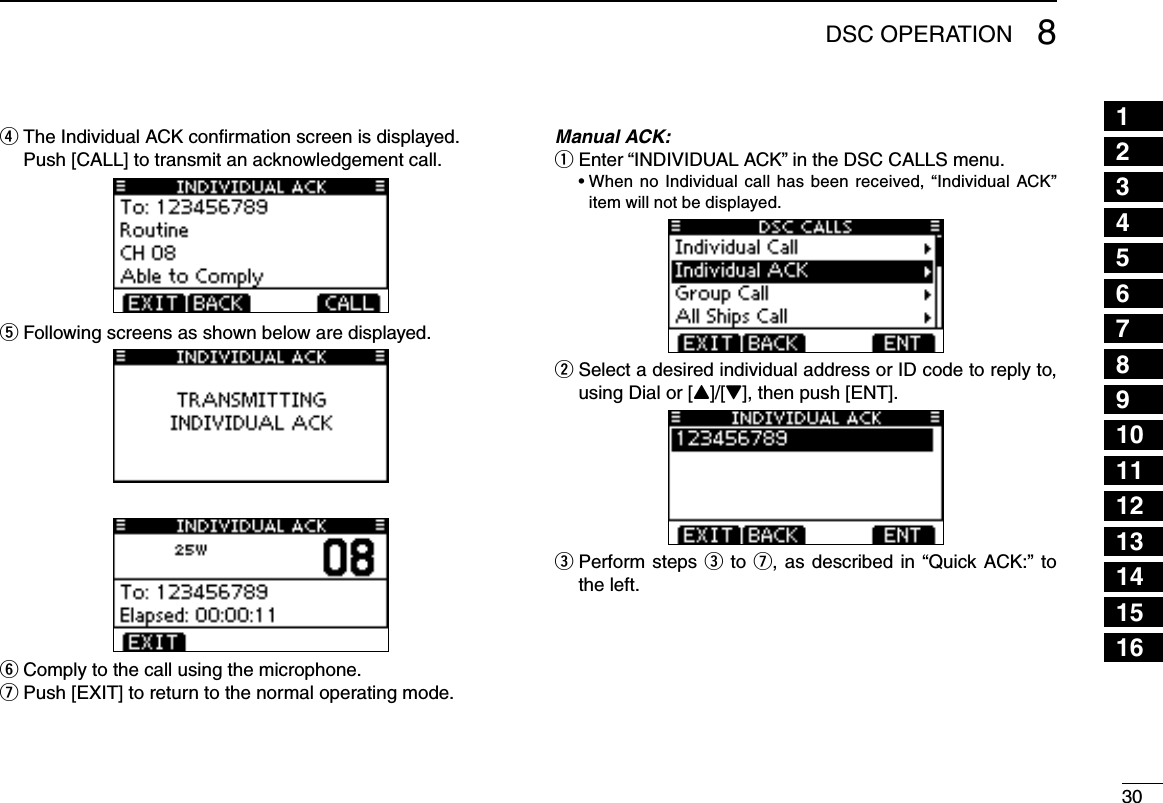 308DSC OPERATION12345678910111213141516The Individual ACK conﬁrmation screen is displayed. r  Push [CALL] to transmit an acknowledgement call.Following screens as shown below are displayed. tComply to the call using the microphone. yPush [EXIT] to return to the normal operating mode. uManual ACK:Enter “INDIVIDUAL ACK” in the DSC CALLS menu. q •When no Individual call has been received, “Individual ACK”item will not be displayed. Select a desired individual address or ID code to reply to,  wusing Dial or [Y]/[Z], then push [ENT]. Perform steps  e e to u, as described in “Quick ACK:” to the left.